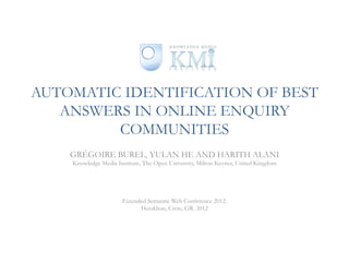 AUTOMATIC IDENTIFICATION OF BEST
   ANSWERS IN ONLINE ENQUIRY
         COMMUNITIES
    GRÉGOIRE BUREL, YULAN HE AND HARITH ALANI
    Knowledge Media Institute, The Open University, Milton Keynes, United Kingdom




                      Extended Semantic Web Conference 2012.
                            Heraklion, Crete, GR. 2012
 