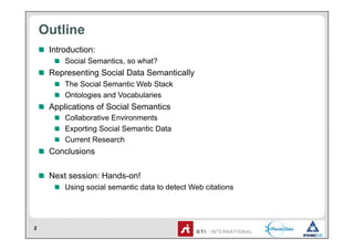 Outline
    !   Introduction:
        !   Social Semantics, so what?
    !   Representing Social Data Semantically
        !   The Social Semantic Web Stack
        !   Ontologies and Vocabularies
    !   Applications of Social Semantics
        !   Collaborative Environments
        !   Exporting Social Semantic Data
        !   Current Research
    !   Conclusions

    !   Next session: Hands-on!
        !   Using social semantic data to detect Web citations




2
 