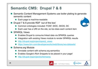 Semantic CMS: Drupal 7 & 8
 !   Semantic Content Management Systems use boiler plating to generate
     semantic content
     !   Each page is machine-readable
 !   Drupal 7 & 8 provide RDF ‘out of the box’
     !   Common ontologies included: FOAF, SIOC, SKOS, DC
     !   Each user has a URI on the site, so too does each content item
 !   SPARQL Views
     !       Enables Drupal to consume linked data via SPARQL queries
     !       Integration with existing Views module to render SPARQL results
     !       http://drupal.org/project/sparql_views
     !       https://www.ibm.com/developerworks/web/library/wa-datasets/
 !   Schema.org Module
     !   Annotate content with schema.org semantics
     !   Enables Google’s Rich Snippets to be placed in your page!
     !   http://drupal.org/project/schemaorg

25
 