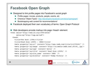 Facebook Open Graph
 !   Designed to link profile pages into Facebook’s social graph
     !   Profile pages: movies, products, people, events, etc
     !   Checkout ‘Object Types’: http://developers.facebook.com/docs/opengraph/
     !   Bootstrapping web content for recommendations!
 !   Facebook deployed their own vocabulary of terms: Open Graph Protocol

 !   Web developers encode markup into page <head> element:
 <html xmlns="http://www.w3.org/1999/xhtml"!
       xmlns:og="http://ogp.me/ns#”>!
   <head>!
     <title>The Rock (1996)</title>   !
     <title>Dead Snow (2009) - IMDb</title>!
     <meta property="og:url" content="http://www.imdb.com/title/tt1278340/" /> !
     <meta property='og:image' content='http://ia.media-imdb.com/…SY140_.jpg'>!
     <meta property='og:type' content='movie' />!
     <meta property='og:title' content='Dead Snow (2009)' />!
     <meta property='og:site_name' content='IMDb' />!
     <meta property='og:director' content='Tommy Wirkola' />!


26
 