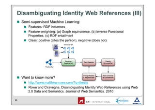 Disambiguating Identity Web References (III)
 !   Semi-supervised Machine Learning:
     !   Features: RDF instances
     !   Feature-weighting: (a) Graph equivalence, (b) Inverse Functional
         Properties, (c) RDF entailment
     !   Class: positive (cites the person), negative (does not)




 !   Want to know more?
     !   http://www.matthew-rowe.com/?q=thesis
     !   Rowe and Ciravegna. Disambiguating Identity Web References using Web
         2.0 Data and Semantics. Journal of Web Semantics. 2010

32
 