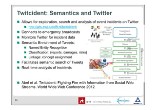 Twitcident: Semantics and Twitter
 !   Allows for exploration, search and analysis of event incidents on Twitter
     !   http://wis.ewi.tudelft.nl/twitcident/
 !   Connects to emergency broadcasts
 !   Monitors Twitter for incident data
 !   Semantic Enrichment of Tweets:
     !   Named Entity Recognition
     !   Classification: {reports, damages, risks}
     !   Linkage: concept assignment
 !   Facilitates semantic search of Tweets
 !   Real-time analysis of incidents



 !   Abel et al. Twitcident: Fighting Fire with Information from Social Web
     Streams. World Wide Web Conference 2012


33
 