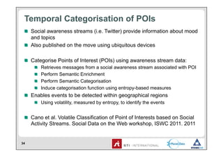 Temporal Categorisation of POIs
 !   Social awareness streams (i.e. Twitter) provide information about mood
     and topics
 !   Also published on the move using ubiquitous devices

 !   Categorise Points of Interest (POIs) using awareness stream data:
     !       Retrieves messages from a social awareness stream associated with POI
     !       Perform Semantic Enrichment
     !       Perform Semantic Categorisation
     !       Induce categorisation function using entropy-based measures
 !   Enables events to be detected within geographical regions
     !   Using volatility, measured by entropy, to identify the events


 !   Cano et al. Volatile Classification of Point of Interests based on Social
     Activity Streams. Social Data on the Web workshop, ISWC 2011. 2011


34
 