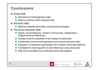 Conclusions
 !   Social Web
     !   Abundance of heterogeneous data
     !   Data is contained within disparate silos
 !   Semantic Web
     !   Machine-readable information using shared ontologies
 !   The Social Semantic Web
     !   People, Social Networks, Content, Communities, Collaboration,
         Folksonomies and Behaviour
     !   Enables machine readability of the masses of social data
     !   Collaborative environments generate and consume semantic data
     !   Integration of disparate social graphs from multiple social web platforms
     !   Facilitates the disambiguation of web references using social data
     !   Aids recommendations by combining social data together




37
 