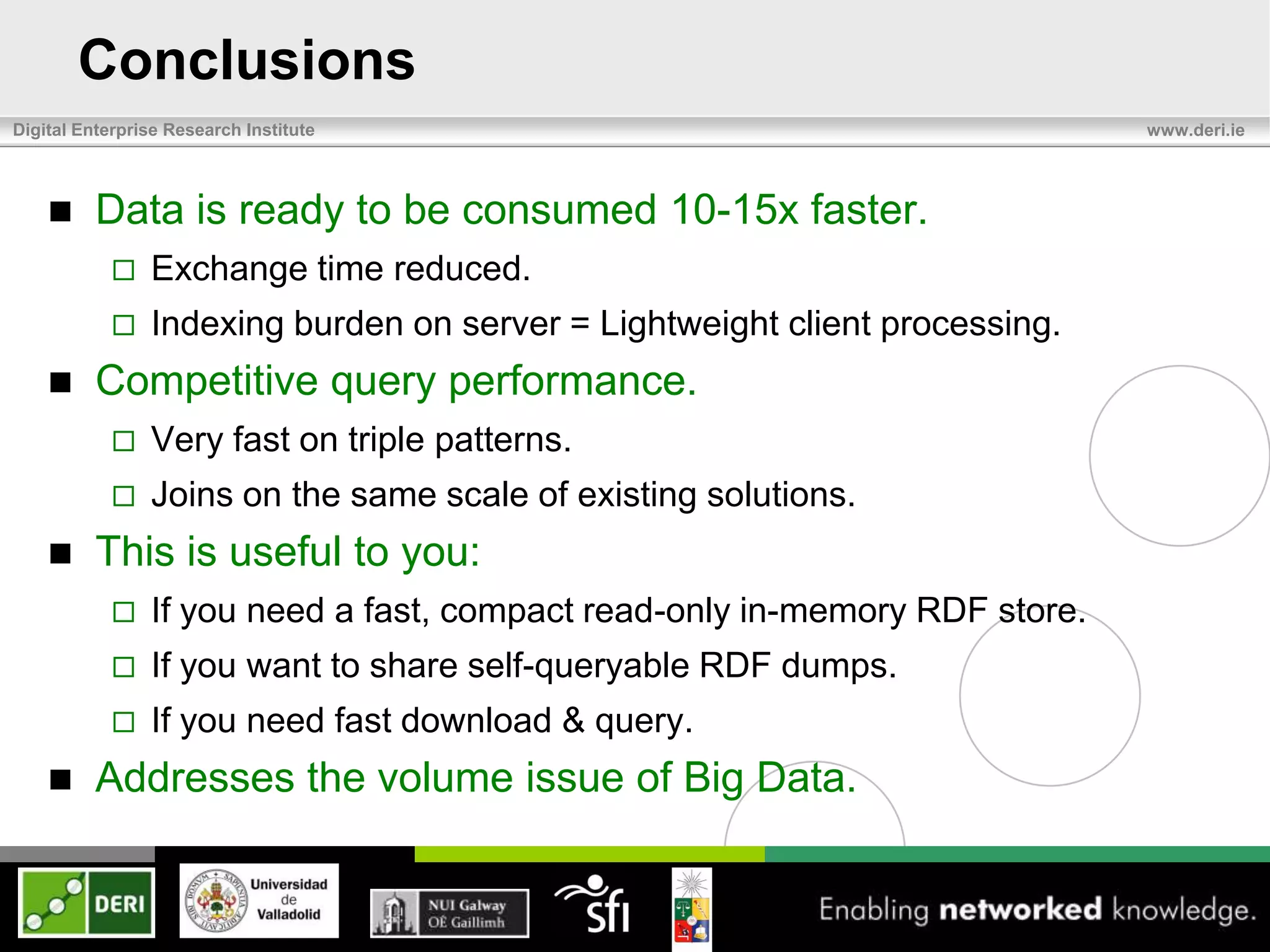 Conclusions
Digital Enterprise Research Institute                                        www.deri.ie




         Data is ready to be consumed 10-15x faster.
               Exchange time reduced.
               Indexing burden on server = Lightweight client processing.
         Competitive query performance.
               Very fast on triple patterns.
               Joins on the same scale of existing solutions.
         This is useful to you:
               If you need a fast, compact read-only in-memory RDF store.
               If you want to share self-queryable RDF dumps.
               If you need fast download & query.
         Addresses the volume issue of Big Data.
 