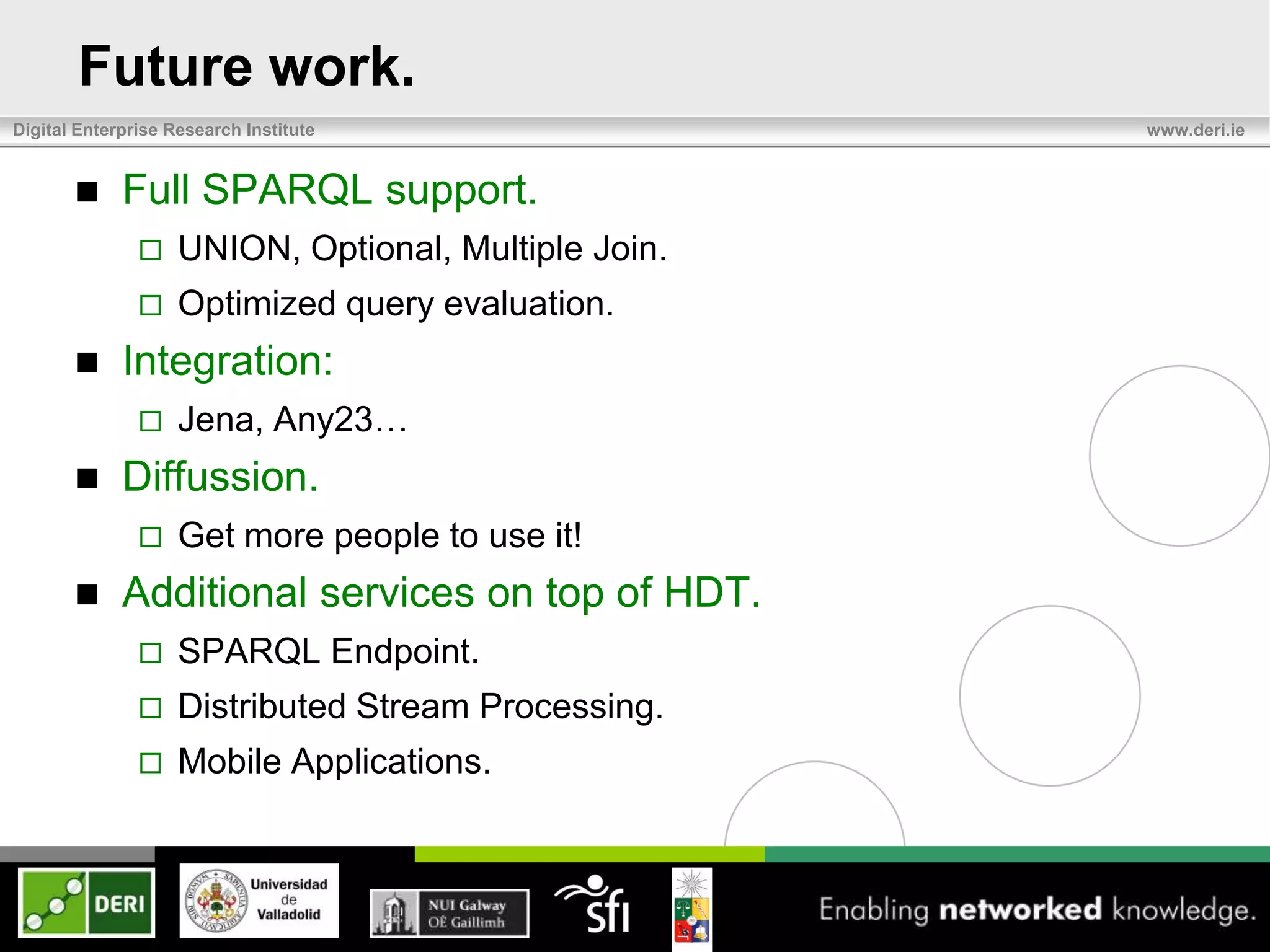 Future work.
Digital Enterprise Research Institute                 www.deri.ie


            Full SPARQL support.
                   UNION, Optional, Multiple Join.
                   Optimized query evaluation.
            Integration:
                   Jena, Any23…
            Diffussion.
                   Get more people to use it!
            Additional services on top of HDT.
                   SPARQL Endpoint.
                   Distributed Stream Processing.
                   Mobile Applications.
 