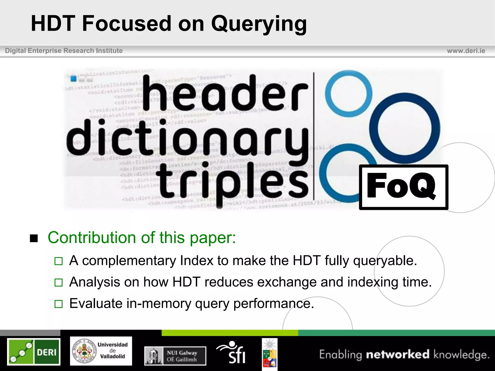 HDT Focused on Querying
Digital Enterprise Research Institute                                         www.deri.ie




                                                                 FoQ
            Contribution of this paper:
                   A complementary Index to make the HDT fully queryable.
                   Analysis on how HDT reduces exchange and indexing time.
                   Evaluate in-memory query performance.
 
