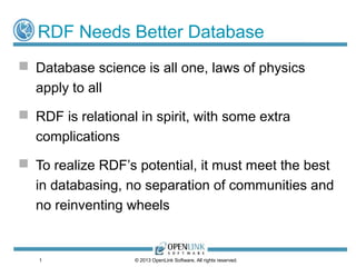 1
RDF Needs Better Database
 Database science is all one, laws of physics
apply to all
 RDF is relational in spirit, with some extra
complications
 To realize RDF’s potential, it must meet the best
in databasing, no separation of communities and
no reinventing wheels
© 2013 OpenLink Software, All rights reserved.
 