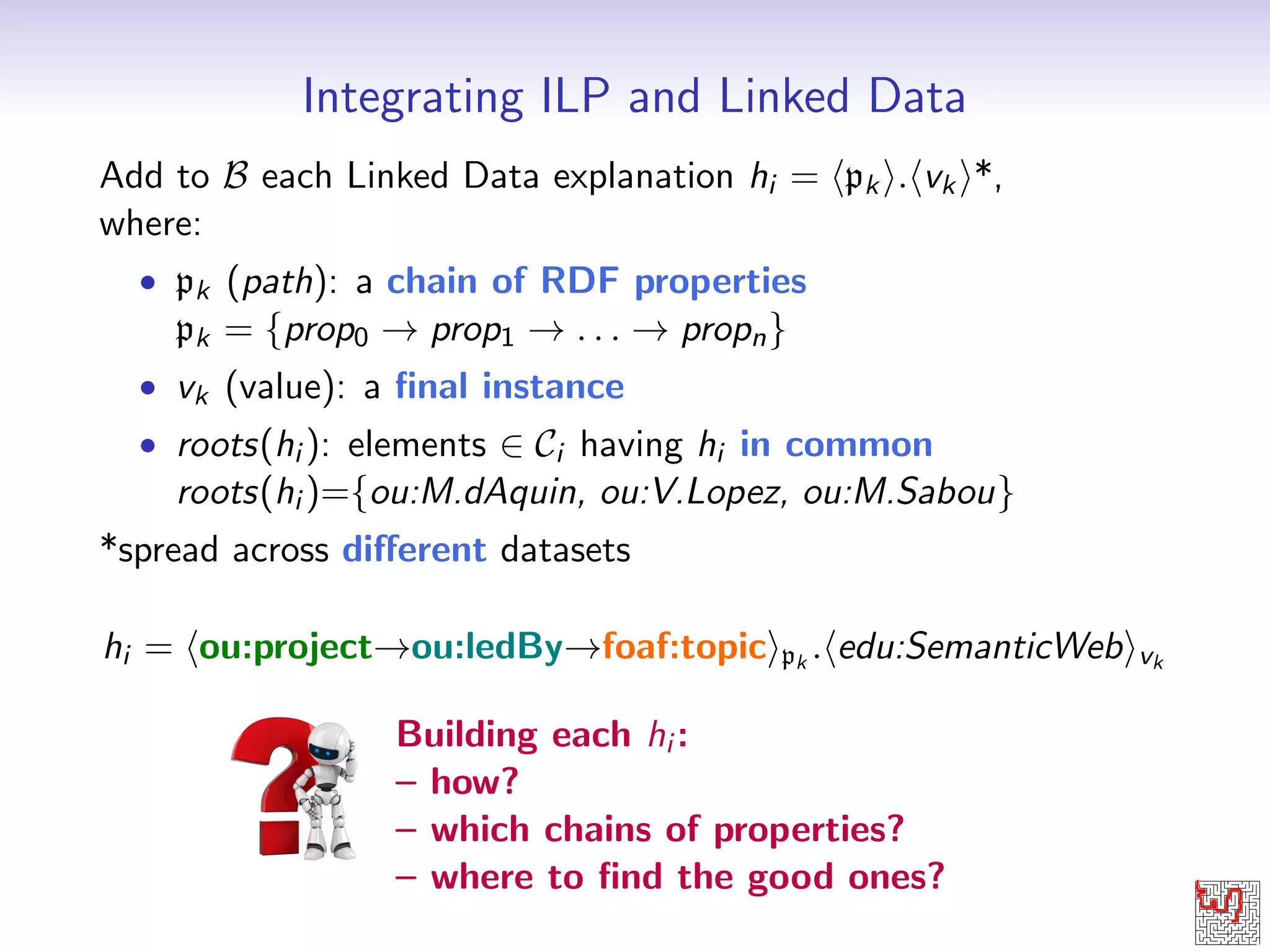 Integrating ILP and Linked Data 
Add to B each Linked Data explanation hi = hpk i:hvk i*, 
where: 
 pk (path): a chain of RDF properties 
pk = fprop0 ! prop1 ! : : : ! propng 
 vk (value): a  