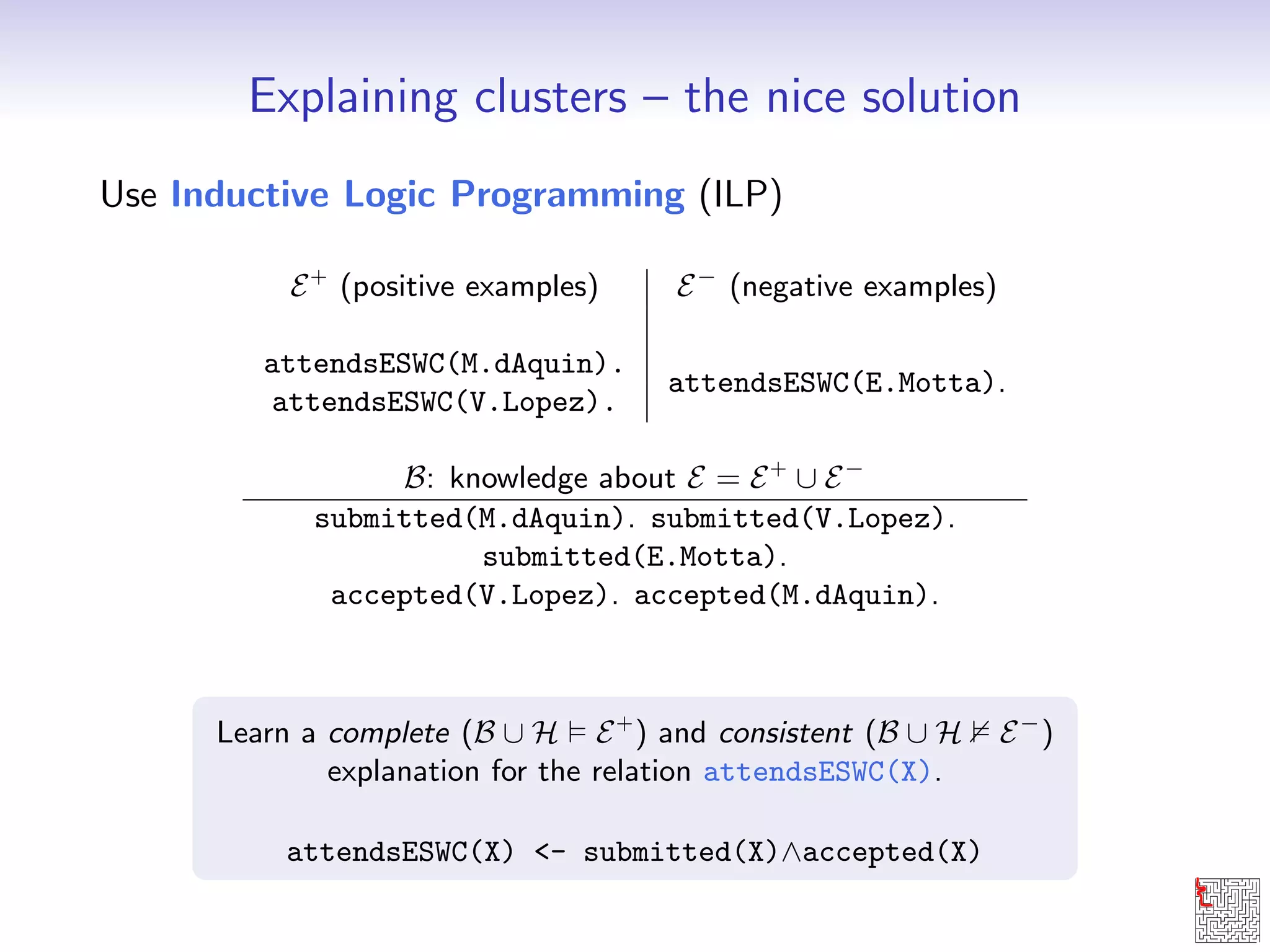 Explaining clusters { the nice solution 
Use Inductive Logic Programming (ILP) 
E+ (positive examples) E (negative examples) 
attendsESWC(M.dAquin). 
attendsESWC(E.Motta). 
attendsESWC(V.Lopez). 
B: knowledge about E = E+ [ E 
submitted(M.dAquin). submitted(V.Lopez). 
submitted(E.Motta). 
accepted(V.Lopez). accepted(M.dAquin). 
Learn a complete (B [ H  E+) and consistent (B [ H 2 E) 
explanation for the relation attendsESWC(X). 
attendsESWC(X) - submitted(X)^accepted(X) 
 