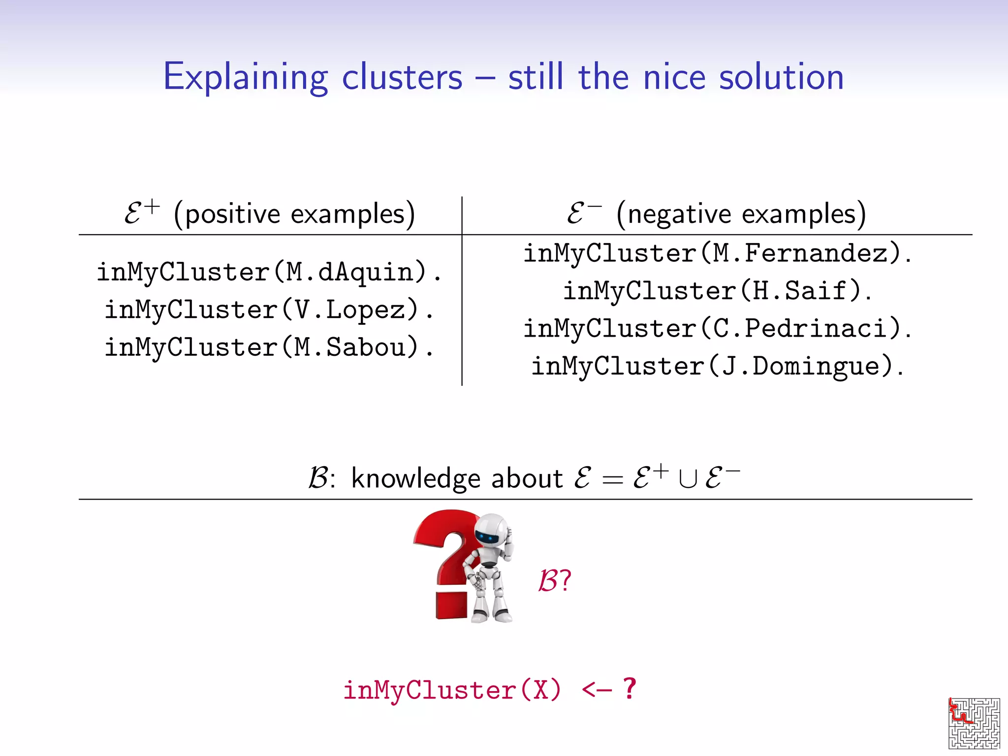 Explaining clusters { still the nice solution 
E+ (positive examples) E (negative examples) 
inMyCluster(M.dAquin). 
inMyCluster(M.Fernandez). 
inMyCluster(V.Lopez). 
inMyCluster(H.Saif). 
inMyCluster(M.Sabou). 
inMyCluster(C.Pedrinaci). 
inMyCluster(J.Domingue). 
B: knowledge about E = E+ [ E 
B? 
inMyCluster(X) { ? 
 