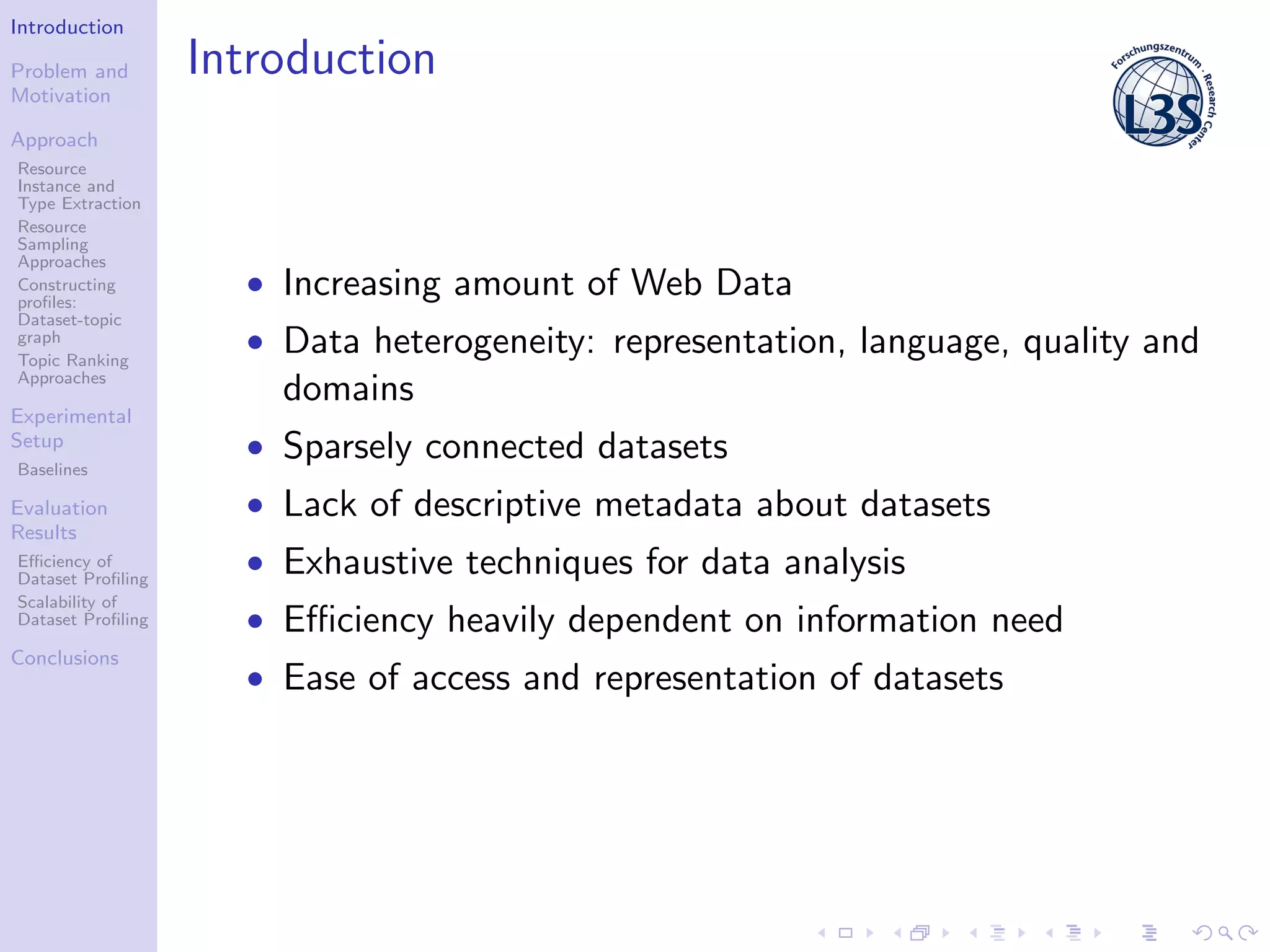 Introduction
Problem and
Motivation
Approach
Resource
Instance and
Type Extraction
Resource
Sampling
Approaches
Constructing
proﬁles:
Dataset-topic
graph
Topic Ranking
Approaches
Experimental
Setup
Baselines
Evaluation
Results
Eﬃciency of
Dataset Proﬁling
Scalability of
Dataset Proﬁling
Conclusions
Introduction
• Increasing amount of Web Data
• Data heterogeneity: representation, language, quality and
domains
• Sparsely connected datasets
• Lack of descriptive metadata about datasets
• Exhaustive techniques for data analysis
• Eﬃciency heavily dependent on information need
• Ease of access and representation of datasets
 