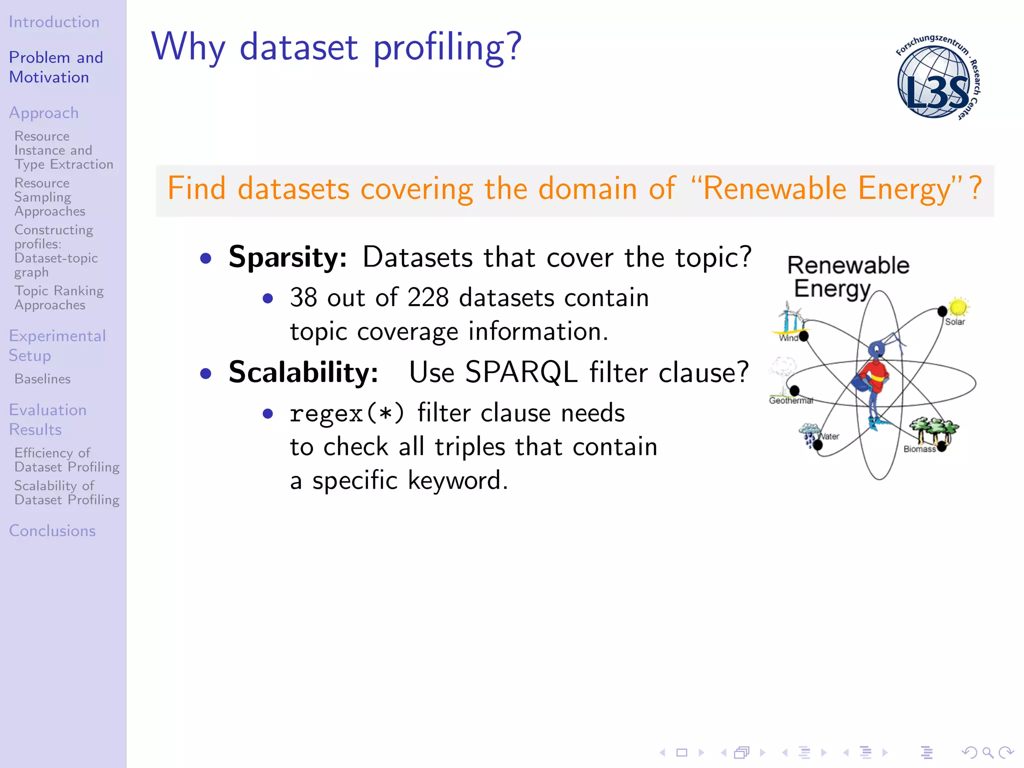 Introduction
Problem and
Motivation
Approach
Resource
Instance and
Type Extraction
Resource
Sampling
Approaches
Constructing
proﬁles:
Dataset-topic
graph
Topic Ranking
Approaches
Experimental
Setup
Baselines
Evaluation
Results
Eﬃciency of
Dataset Proﬁling
Scalability of
Dataset Proﬁling
Conclusions
Why dataset proﬁling?
Find datasets covering the domain of “Renewable Energy”?
• Sparsity: Datasets that cover the topic?
• 38 out of 228 datasets contain
topic coverage information.
• Scalability: Use SPARQL ﬁlter clause?
• regex(*) ﬁlter clause needs
to check all triples that contain
a speciﬁc keyword.
 