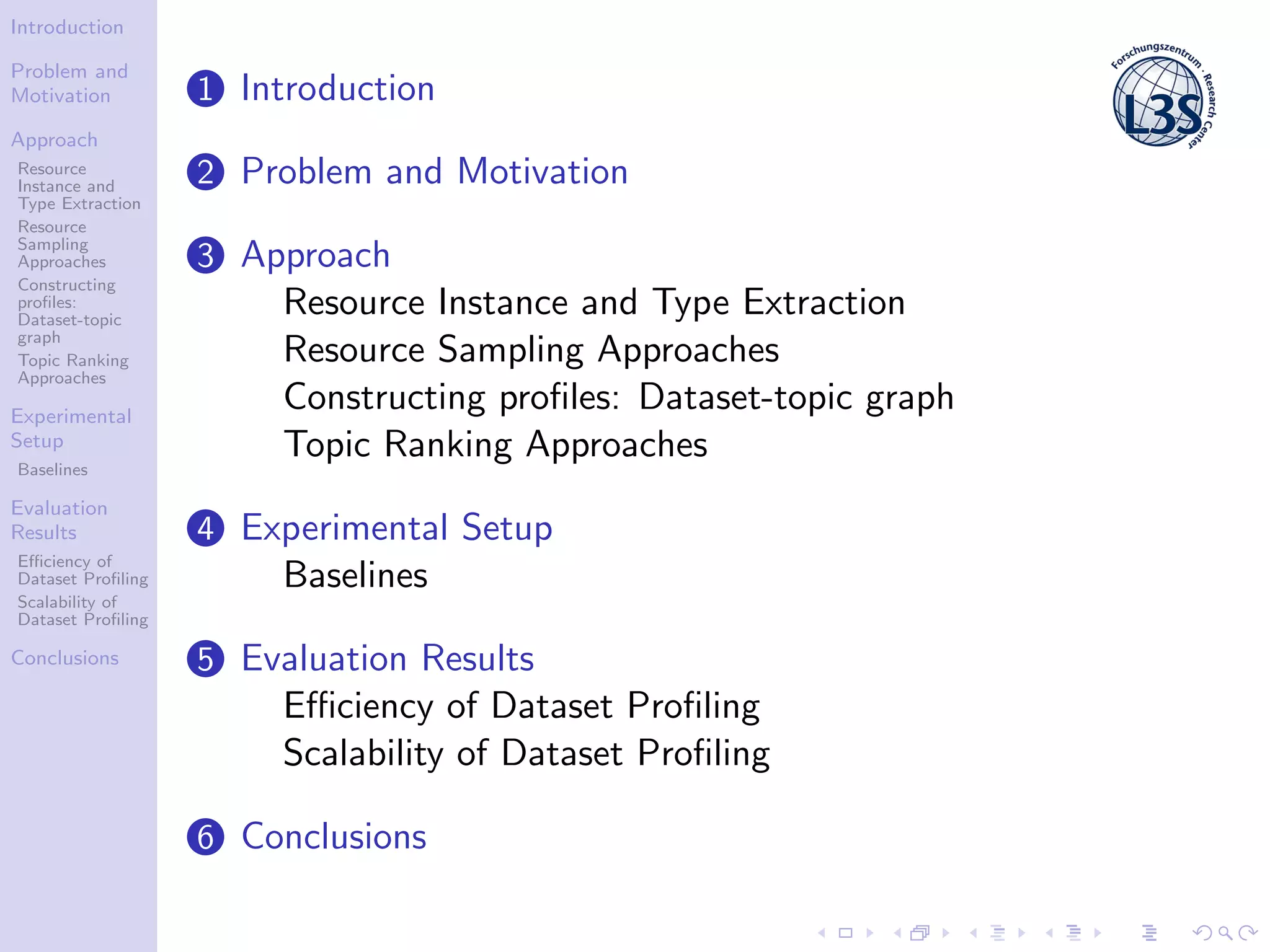 Introduction
Problem and
Motivation
Approach
Resource
Instance and
Type Extraction
Resource
Sampling
Approaches
Constructing
proﬁles:
Dataset-topic
graph
Topic Ranking
Approaches
Experimental
Setup
Baselines
Evaluation
Results
Eﬃciency of
Dataset Proﬁling
Scalability of
Dataset Proﬁling
Conclusions
1 Introduction
2 Problem and Motivation
3 Approach
Resource Instance and Type Extraction
Resource Sampling Approaches
Constructing proﬁles: Dataset-topic graph
Topic Ranking Approaches
4 Experimental Setup
Baselines
5 Evaluation Results
Eﬃciency of Dataset Proﬁling
Scalability of Dataset Proﬁling
6 Conclusions
 