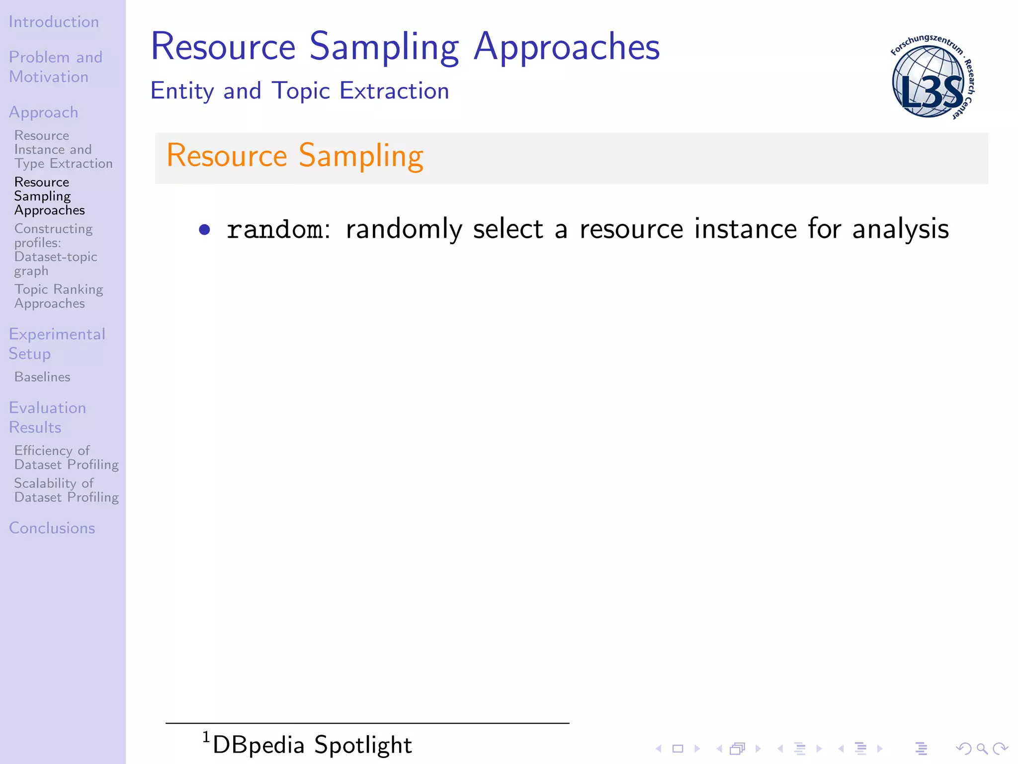Introduction
Problem and
Motivation
Approach
Resource
Instance and
Type Extraction
Resource
Sampling
Approaches
Constructing
proﬁles:
Dataset-topic
graph
Topic Ranking
Approaches
Experimental
Setup
Baselines
Evaluation
Results
Eﬃciency of
Dataset Proﬁling
Scalability of
Dataset Proﬁling
Conclusions
Resource Sampling Approaches
Entity and Topic Extraction
Resource Sampling
• random: randomly select a resource instance for analysis
1
DBpedia Spotlight
 