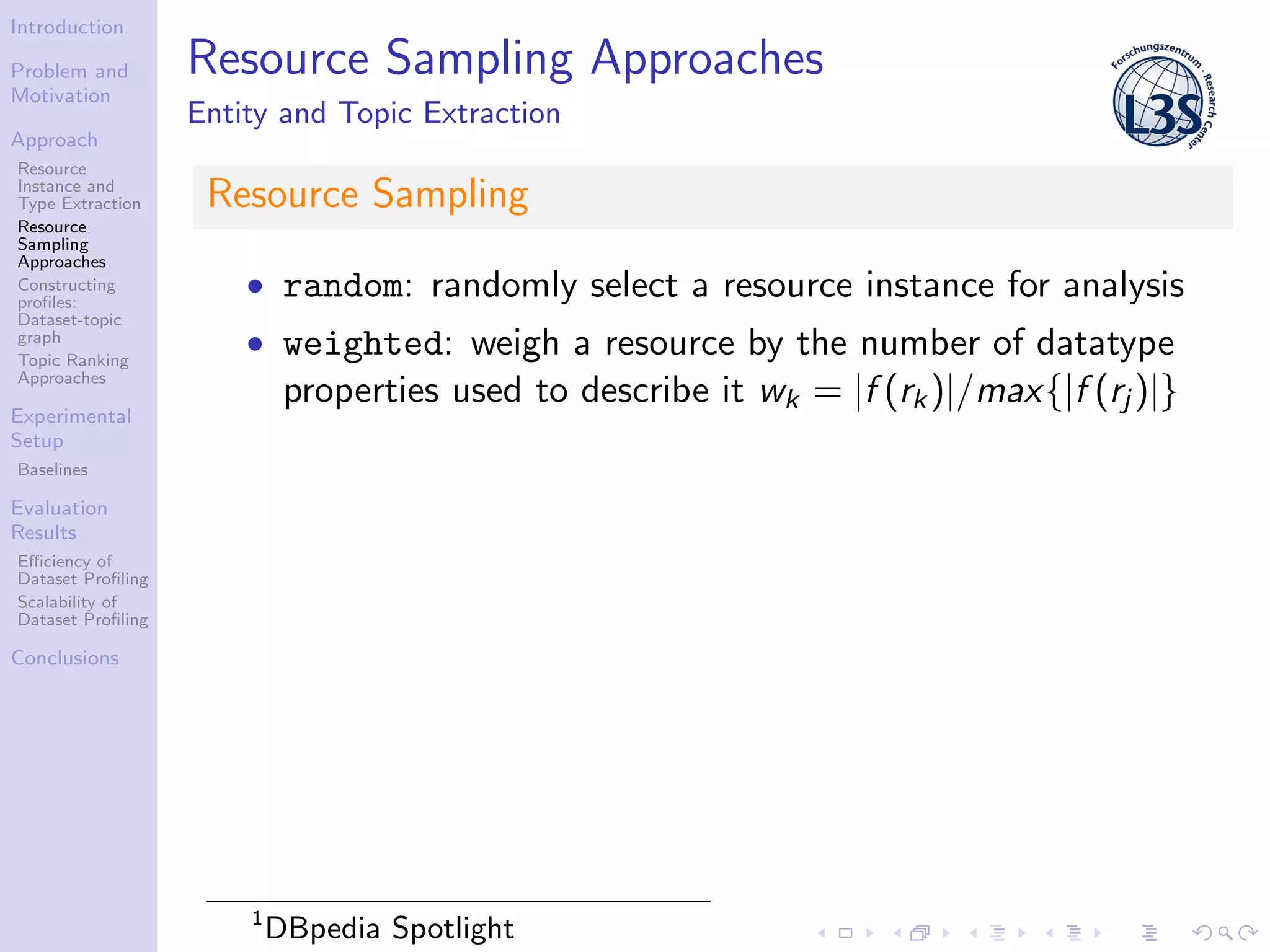 Introduction
Problem and
Motivation
Approach
Resource
Instance and
Type Extraction
Resource
Sampling
Approaches
Constructing
proﬁles:
Dataset-topic
graph
Topic Ranking
Approaches
Experimental
Setup
Baselines
Evaluation
Results
Eﬃciency of
Dataset Proﬁling
Scalability of
Dataset Proﬁling
Conclusions
Resource Sampling Approaches
Entity and Topic Extraction
Resource Sampling
• random: randomly select a resource instance for analysis
• weighted: weigh a resource by the number of datatype
properties used to describe it wk = |f (rk)|/max{|f (rj )|}
1
DBpedia Spotlight
 