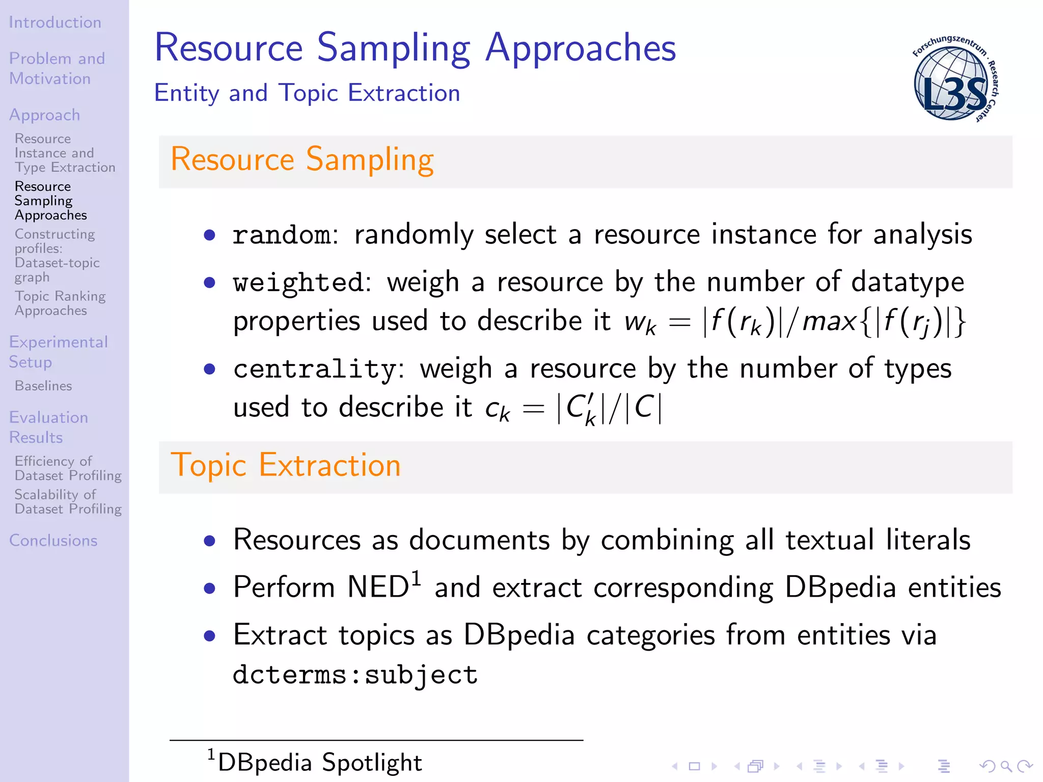 Introduction
Problem and
Motivation
Approach
Resource
Instance and
Type Extraction
Resource
Sampling
Approaches
Constructing
proﬁles:
Dataset-topic
graph
Topic Ranking
Approaches
Experimental
Setup
Baselines
Evaluation
Results
Eﬃciency of
Dataset Proﬁling
Scalability of
Dataset Proﬁling
Conclusions
Resource Sampling Approaches
Entity and Topic Extraction
Resource Sampling
• random: randomly select a resource instance for analysis
• weighted: weigh a resource by the number of datatype
properties used to describe it wk = |f (rk)|/max{|f (rj )|}
• centrality: weigh a resource by the number of types
used to describe it ck = |Ck|/|C|
Topic Extraction
• Resources as documents by combining all textual literals
• Perform NED1 and extract corresponding DBpedia entities
• Extract topics as DBpedia categories from entities via
dcterms:subject
1
DBpedia Spotlight
 
