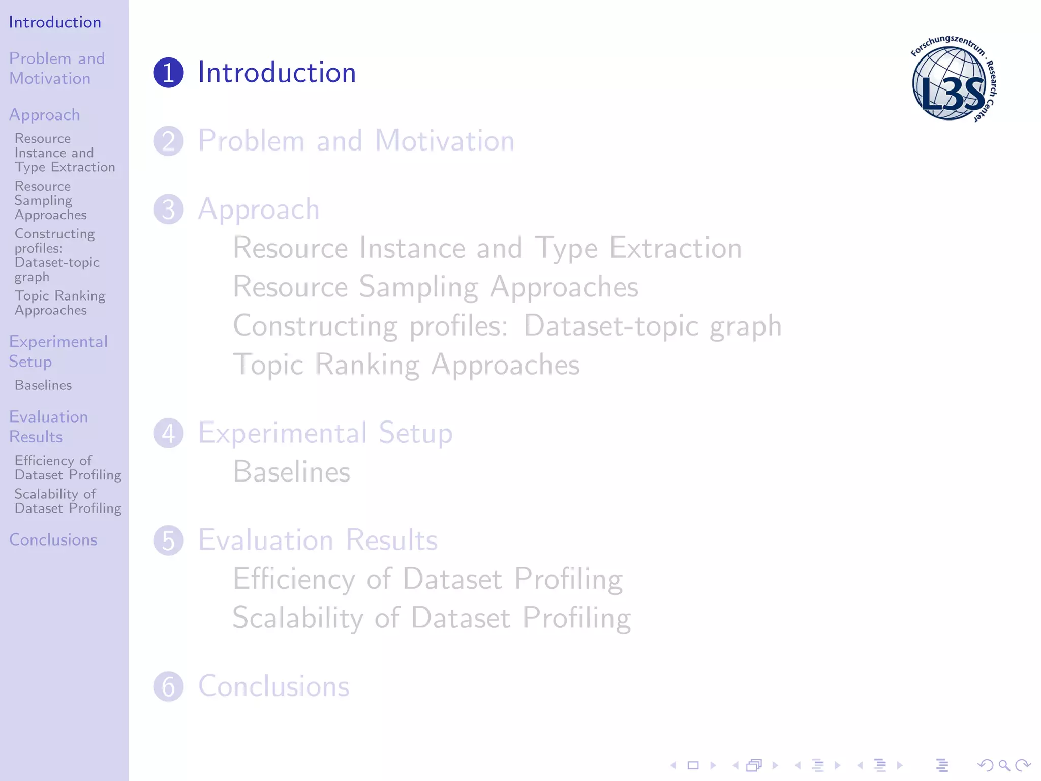 Introduction
Problem and
Motivation
Approach
Resource
Instance and
Type Extraction
Resource
Sampling
Approaches
Constructing
proﬁles:
Dataset-topic
graph
Topic Ranking
Approaches
Experimental
Setup
Baselines
Evaluation
Results
Eﬃciency of
Dataset Proﬁling
Scalability of
Dataset Proﬁling
Conclusions
1 Introduction
2 Problem and Motivation
3 Approach
Resource Instance and Type Extraction
Resource Sampling Approaches
Constructing proﬁles: Dataset-topic graph
Topic Ranking Approaches
4 Experimental Setup
Baselines
5 Evaluation Results
Eﬃciency of Dataset Proﬁling
Scalability of Dataset Proﬁling
6 Conclusions
 