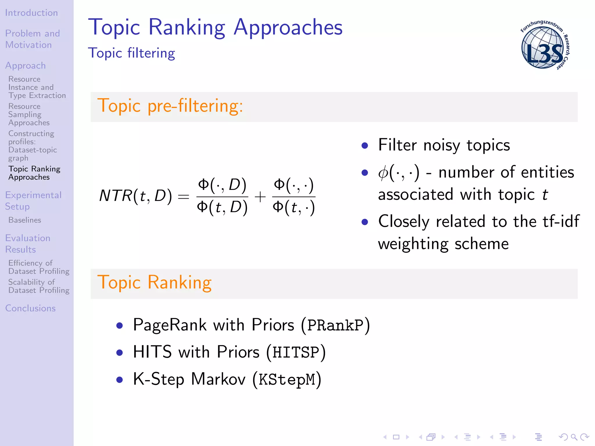 Introduction
Problem and
Motivation
Approach
Resource
Instance and
Type Extraction
Resource
Sampling
Approaches
Constructing
proﬁles:
Dataset-topic
graph
Topic Ranking
Approaches
Experimental
Setup
Baselines
Evaluation
Results
Eﬃciency of
Dataset Proﬁling
Scalability of
Dataset Proﬁling
Conclusions
Topic Ranking Approaches
Topic ﬁltering
Topic pre-ﬁltering:
NTR(t, D) =
Φ(·, D)
Φ(t, D)
+
Φ(·, ·)
Φ(t, ·)
• Filter noisy topics
• φ(·, ·) - number of entities
associated with topic t
• Closely related to the tf-idf
weighting scheme
Topic Ranking
• PageRank with Priors (PRankP)
• HITS with Priors (HITSP)
• K-Step Markov (KStepM)
 