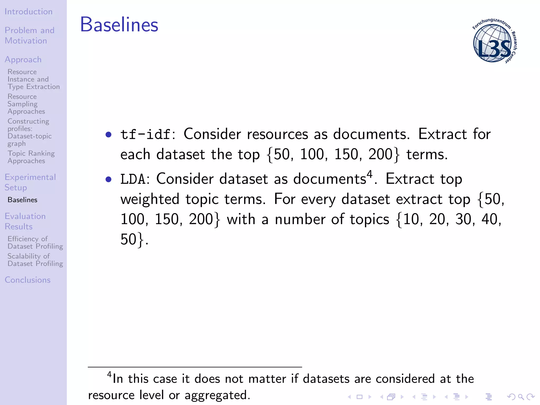 Introduction
Problem and
Motivation
Approach
Resource
Instance and
Type Extraction
Resource
Sampling
Approaches
Constructing
proﬁles:
Dataset-topic
graph
Topic Ranking
Approaches
Experimental
Setup
Baselines
Evaluation
Results
Eﬃciency of
Dataset Proﬁling
Scalability of
Dataset Proﬁling
Conclusions
Baselines
• tf-idf: Consider resources as documents. Extract for
each dataset the top {50, 100, 150, 200} terms.
• LDA: Consider dataset as documents4. Extract top
weighted topic terms. For every dataset extract top {50,
100, 150, 200} with a number of topics {10, 20, 30, 40,
50}.
4
In this case it does not matter if datasets are considered at the
resource level or aggregated.
 