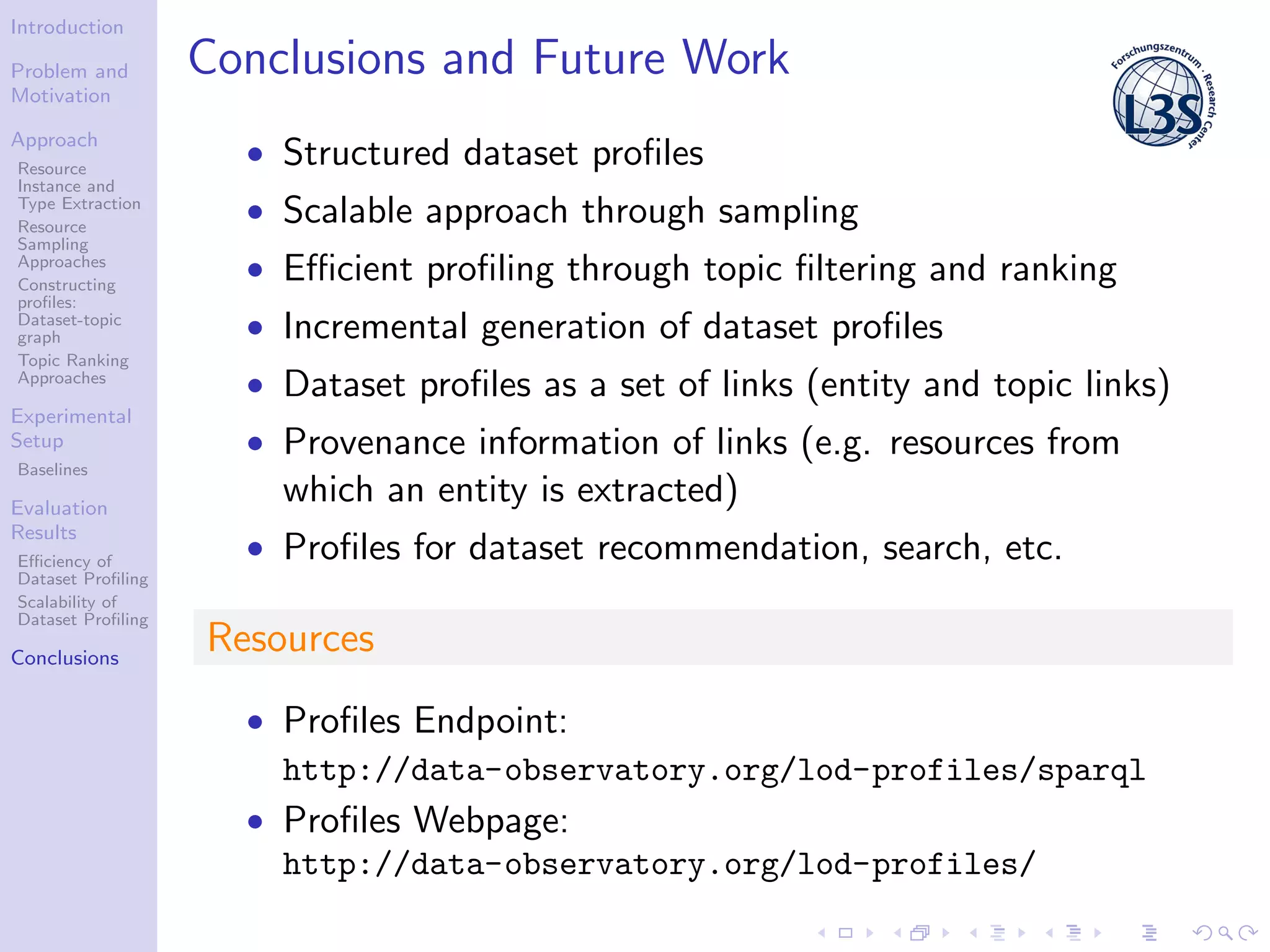 Introduction
Problem and
Motivation
Approach
Resource
Instance and
Type Extraction
Resource
Sampling
Approaches
Constructing
proﬁles:
Dataset-topic
graph
Topic Ranking
Approaches
Experimental
Setup
Baselines
Evaluation
Results
Eﬃciency of
Dataset Proﬁling
Scalability of
Dataset Proﬁling
Conclusions
Conclusions and Future Work
• Structured dataset proﬁles
• Scalable approach through sampling
• Eﬃcient proﬁling through topic ﬁltering and ranking
• Incremental generation of dataset proﬁles
• Dataset proﬁles as a set of links (entity and topic links)
• Provenance information of links (e.g. resources from
which an entity is extracted)
• Proﬁles for dataset recommendation, search, etc.
Resources
• Proﬁles Endpoint:
http://data-observatory.org/lod-profiles/sparql
• Proﬁles Webpage:
http://data-observatory.org/lod-profiles/
 