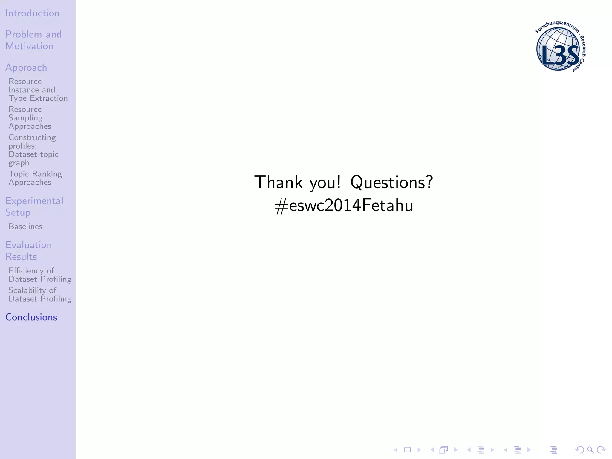Introduction
Problem and
Motivation
Approach
Resource
Instance and
Type Extraction
Resource
Sampling
Approaches
Constructing
proﬁles:
Dataset-topic
graph
Topic Ranking
Approaches
Experimental
Setup
Baselines
Evaluation
Results
Eﬃciency of
Dataset Proﬁling
Scalability of
Dataset Proﬁling
Conclusions
Thank you! Questions?
#eswc2014Fetahu
 