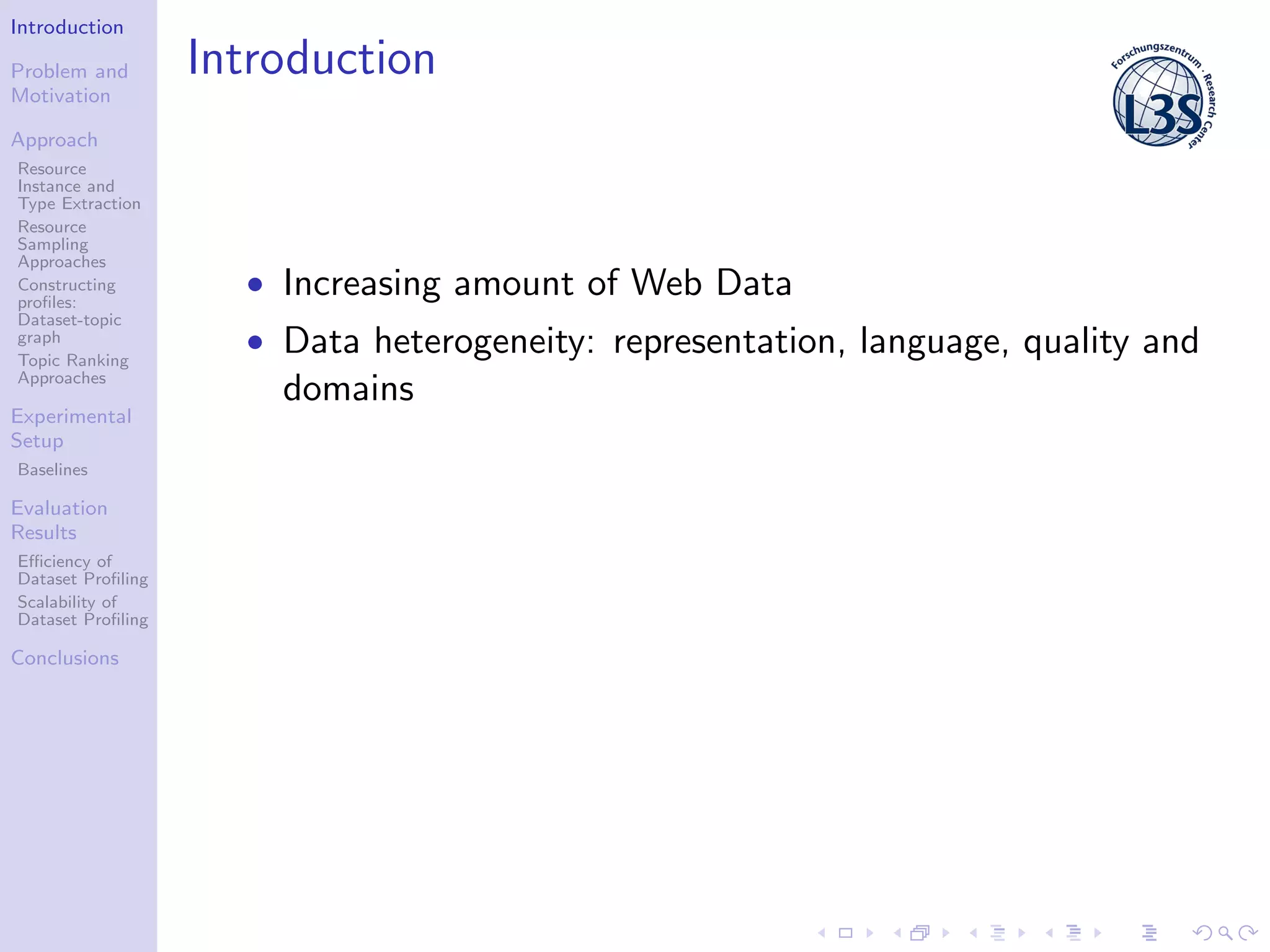 Introduction
Problem and
Motivation
Approach
Resource
Instance and
Type Extraction
Resource
Sampling
Approaches
Constructing
proﬁles:
Dataset-topic
graph
Topic Ranking
Approaches
Experimental
Setup
Baselines
Evaluation
Results
Eﬃciency of
Dataset Proﬁling
Scalability of
Dataset Proﬁling
Conclusions
Introduction
• Increasing amount of Web Data
• Data heterogeneity: representation, language, quality and
domains
 