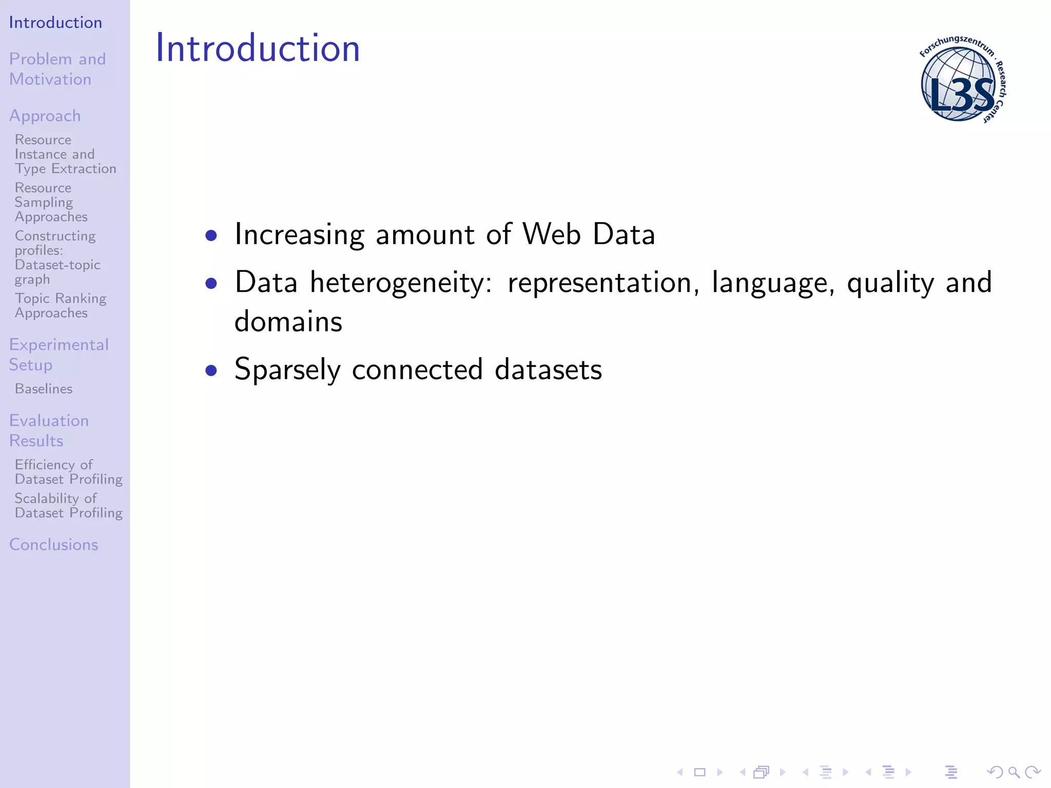 Introduction
Problem and
Motivation
Approach
Resource
Instance and
Type Extraction
Resource
Sampling
Approaches
Constructing
proﬁles:
Dataset-topic
graph
Topic Ranking
Approaches
Experimental
Setup
Baselines
Evaluation
Results
Eﬃciency of
Dataset Proﬁling
Scalability of
Dataset Proﬁling
Conclusions
Introduction
• Increasing amount of Web Data
• Data heterogeneity: representation, language, quality and
domains
• Sparsely connected datasets
 