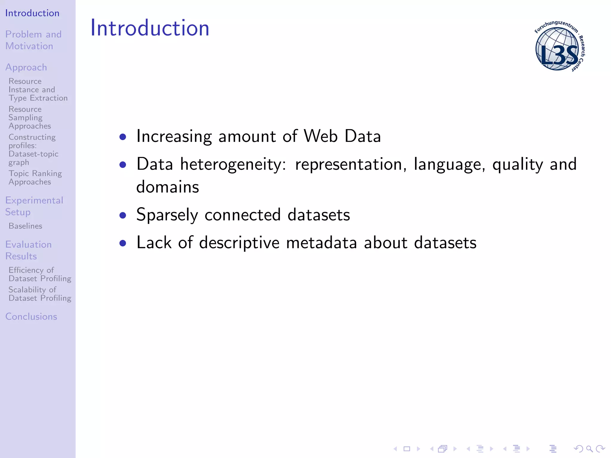 Introduction
Problem and
Motivation
Approach
Resource
Instance and
Type Extraction
Resource
Sampling
Approaches
Constructing
proﬁles:
Dataset-topic
graph
Topic Ranking
Approaches
Experimental
Setup
Baselines
Evaluation
Results
Eﬃciency of
Dataset Proﬁling
Scalability of
Dataset Proﬁling
Conclusions
Introduction
• Increasing amount of Web Data
• Data heterogeneity: representation, language, quality and
domains
• Sparsely connected datasets
• Lack of descriptive metadata about datasets
 