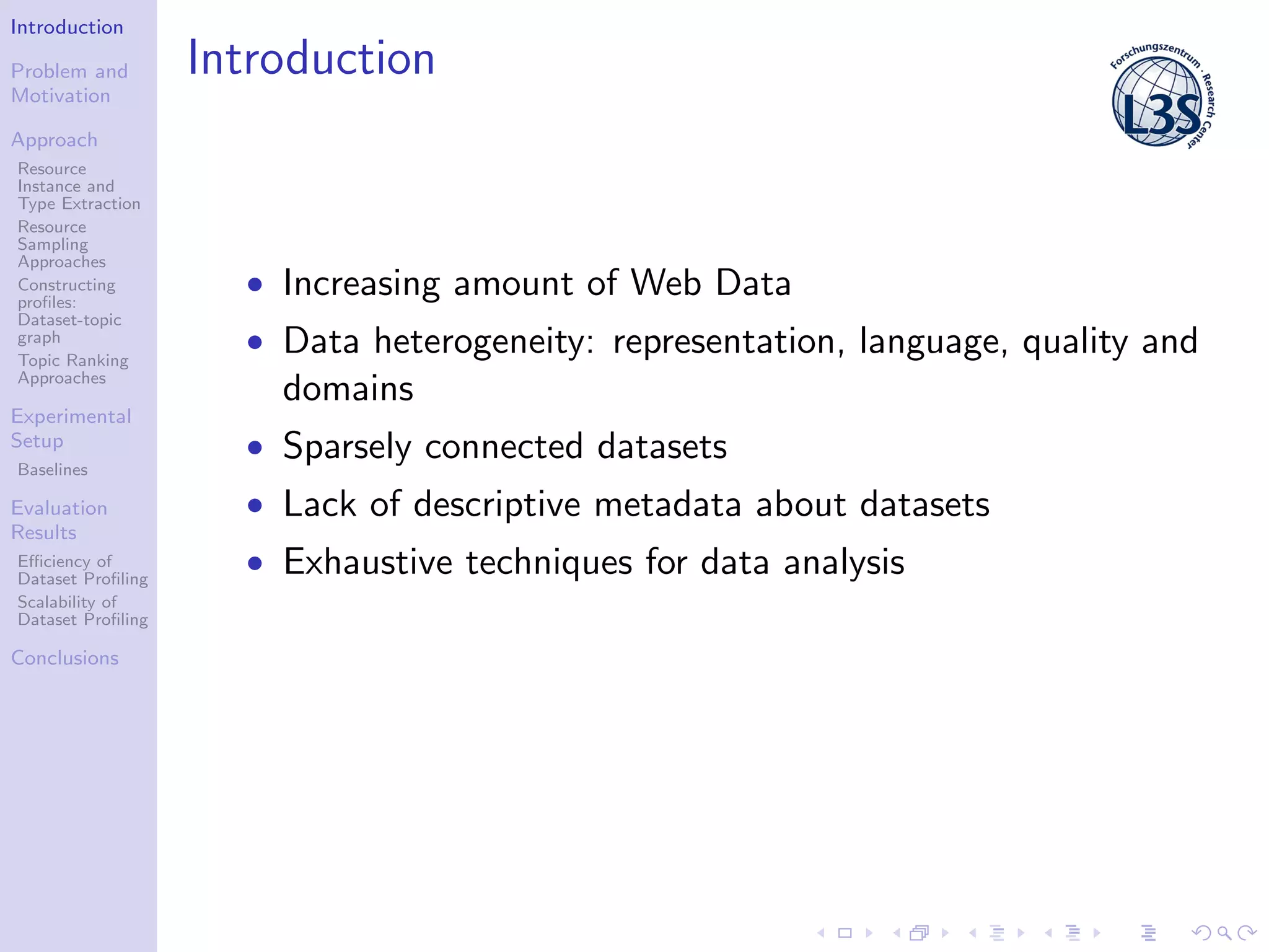 Introduction
Problem and
Motivation
Approach
Resource
Instance and
Type Extraction
Resource
Sampling
Approaches
Constructing
proﬁles:
Dataset-topic
graph
Topic Ranking
Approaches
Experimental
Setup
Baselines
Evaluation
Results
Eﬃciency of
Dataset Proﬁling
Scalability of
Dataset Proﬁling
Conclusions
Introduction
• Increasing amount of Web Data
• Data heterogeneity: representation, language, quality and
domains
• Sparsely connected datasets
• Lack of descriptive metadata about datasets
• Exhaustive techniques for data analysis
 