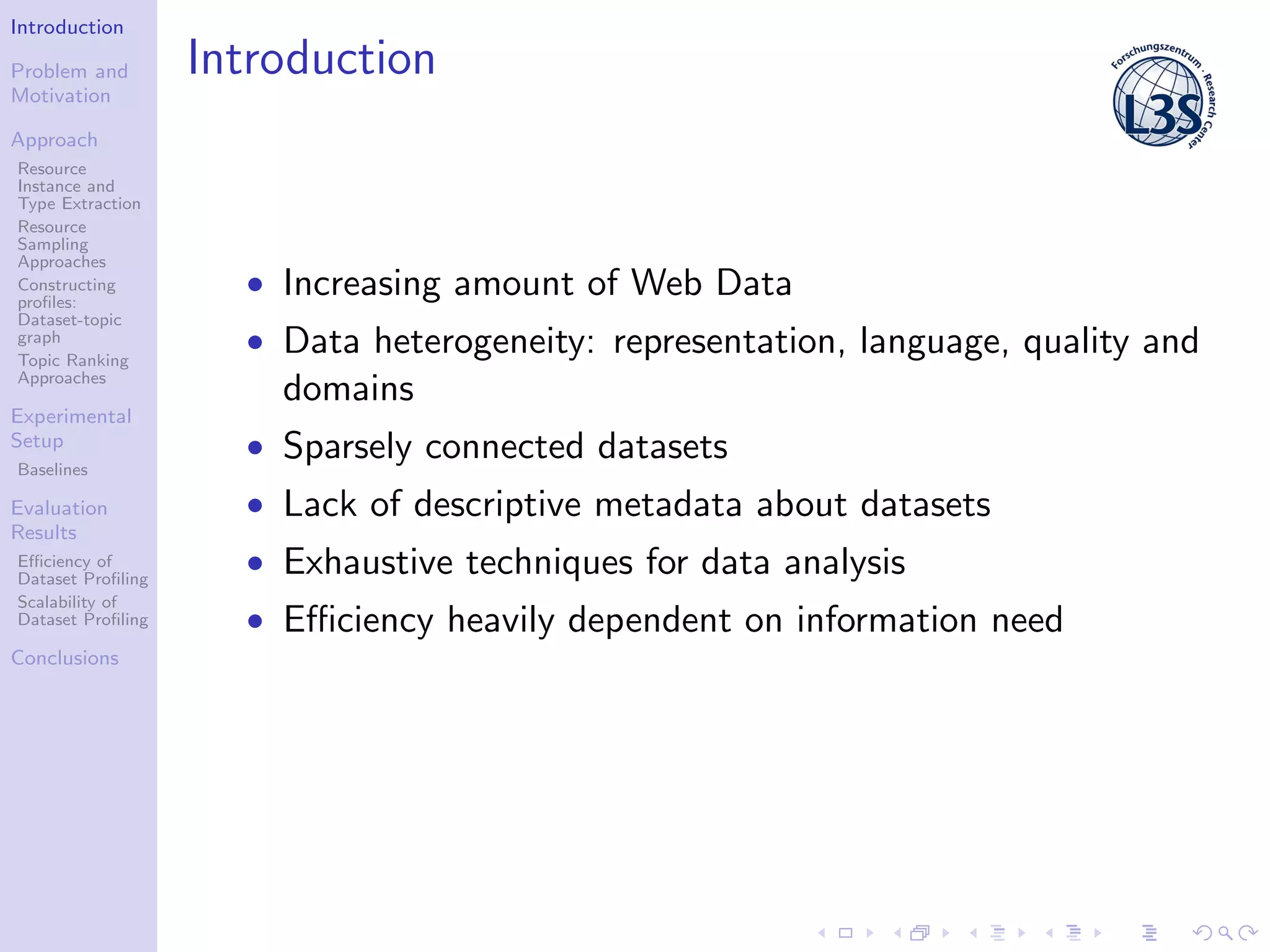 Introduction
Problem and
Motivation
Approach
Resource
Instance and
Type Extraction
Resource
Sampling
Approaches
Constructing
proﬁles:
Dataset-topic
graph
Topic Ranking
Approaches
Experimental
Setup
Baselines
Evaluation
Results
Eﬃciency of
Dataset Proﬁling
Scalability of
Dataset Proﬁling
Conclusions
Introduction
• Increasing amount of Web Data
• Data heterogeneity: representation, language, quality and
domains
• Sparsely connected datasets
• Lack of descriptive metadata about datasets
• Exhaustive techniques for data analysis
• Eﬃciency heavily dependent on information need
 