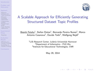 Introduction
Problem and
Motivation
Approach
Resource
Instance and
Type Extraction
Resource
Sampling
Approaches
Constructing
proﬁles:
Dataset-topic
graph
Topic Ranking
Approaches
Experimental
Setup
Baselines
Evaluation
Results
Eﬃciency of
Dataset Proﬁling
Scalability of
Dataset Proﬁling
Conclusions
A Scalable Approach for Eﬃciently Generating
Structured Dataset Topic Proﬁles
Besnik Fetahu1
, Stefan Dietze1
, Bernardo Pereira Nunes2
, Marco
Antonio Casanova2
, Davide Taibi3
, Wolfgang Nejdl1
1L3S Research Center, Leibniz Universit¨at Hannover
2Department of Informatics - PUC-Rio
3Institute for Educational Technologies, CNR
May 29, 2014
 