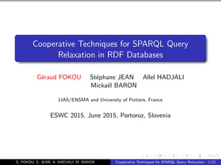 Cooperative Techniques for SPARQL Query
Relaxation in RDF Databases
G´eraud FOKOU St´ephane JEAN Allel HADJALI
Micka¨el BARON
LIAS/ENSMA and University of Poitiers, France
ESWC 2015, June 2015, Portoroz, Slovenia
G. FOKOU, S. JEAN, A. HADJALI, M. BARON Cooperative Techniques for SPARQL Query Relaxation 1/21
 