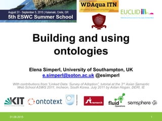 Building and using
ontologies
Elena Simperl, University of Southampton, UK
e.simperl@soton.ac.uk @esimperl
With contributions from “Linked Data: Survey of Adoption”, tutorial at the 3rd Asian Semantic
Web School ASWS 2011, Incheon, South Korea, July 2011 by Aidan Hogan, DERI, IE
31.08.2015 1
 