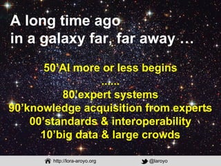 http://lora-aroyo.org @laroyo
50’AI more or less begins
......
80’expert systems
90’knowledge acquisition from experts
00’...