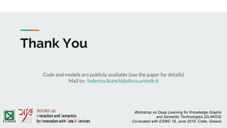 Thank You
Workshop on Deep Learning for Knowledge Graphs
and Semantic Technologies (DL4KGS)
Co-located with ESWC 18, June 2018, Crete, Greece
Code and models are publicly available (see the paper for details)
Mail to: federico.bianchi@disco.unimib.it
 