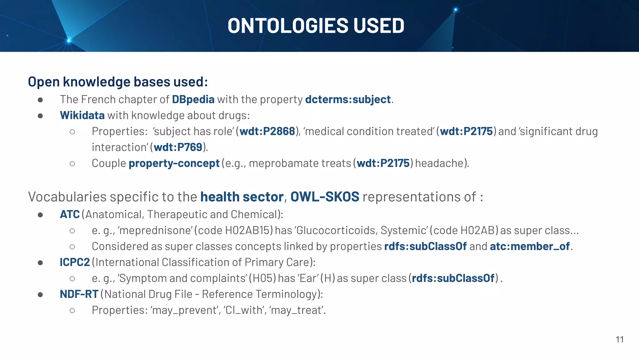 Open knowledge bases used:
● The French chapter of DBpedia with the property dcterms:subject.
● Wikidata with knowledge about drugs:
○ Properties: ‘subject has role’ (wdt:P2868), ‘medical condition treated’ (wdt:P2175) and ‘signiﬁcant drug
interaction’ (wdt:P769).
○ Couple property-concept (e.g., meprobamate treats (wdt:P2175) headache).
Vocabularies speciﬁc to the health sector, OWL-SKOS representations of :
● ATC (Anatomical, Therapeutic and Chemical):
○ e. g., ‘meprednisone’ (code H02AB15) has ‘Glucocorticoids, Systemic’ (code H02AB) as super class…
○ Considered as super classes concepts linked by properties rdfs:subClassOf and atc:member_of.
● ICPC2 (International Classiﬁcation of Primary Care):
○ e. g., ‘Symptom and complaints’ (H05) has ‘Ear’ (H) as super class (rdfs:subClassOf) .
● NDF-RT (National Drug File - Reference Terminology):
○ Properties: ‘may_prevent’, ‘CI_with’, ‘may_treat’.
ONTOLOGIES USED
11
 