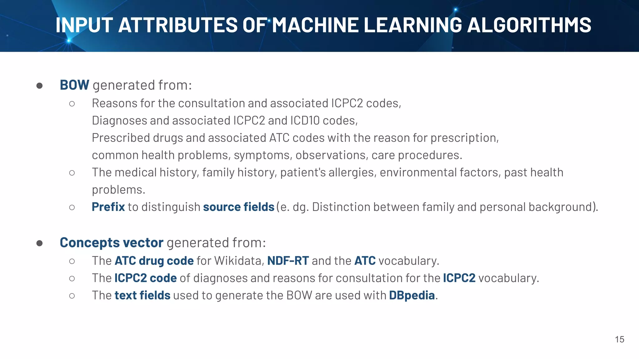 ● BOW generated from:
○ Reasons for the consultation and associated ICPC2 codes,
Diagnoses and associated ICPC2 and ICD10 codes,
Prescribed drugs and associated ATC codes with the reason for prescription,
common health problems, symptoms, observations, care procedures.
○ The medical history, family history, patient's allergies, environmental factors, past health
problems.
○ Preﬁx to distinguish source ﬁelds (e. dg. Distinction between family and personal background).
● Concepts vector generated from:
○ The ATC drug code for Wikidata, NDF-RT and the ATC vocabulary.
○ The ICPC2 code of diagnoses and reasons for consultation for the ICPC2 vocabulary.
○ The text ﬁelds used to generate the BOW are used with DBpedia.
INPUT ATTRIBUTES OF MACHINE LEARNING ALGORITHMS
15
 