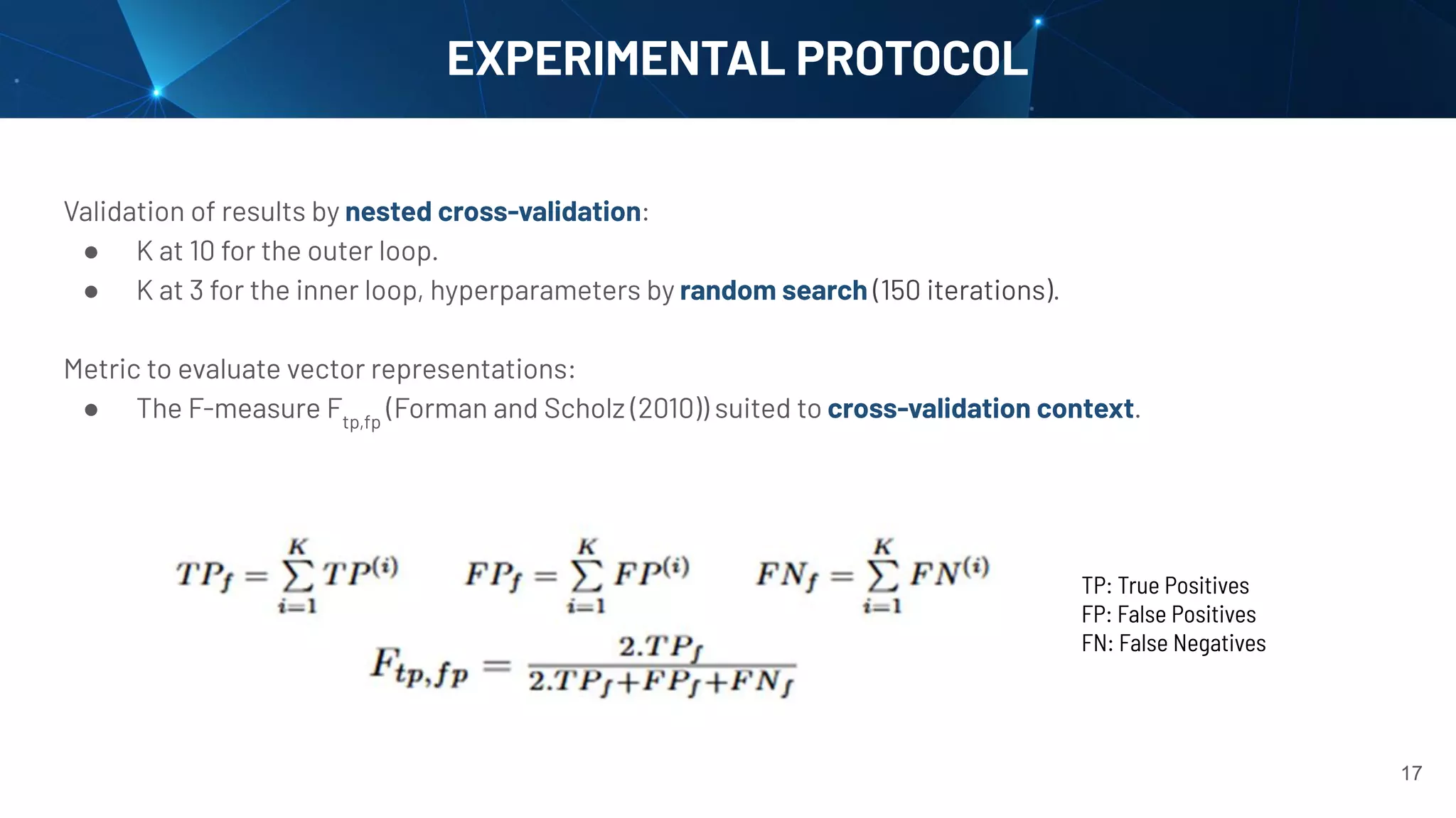 Validation of results by nested cross-validation:
● K at 10 for the outer loop.
● K at 3 for the inner loop, hyperparameters by random search (150 iterations).
Metric to evaluate vector representations:
● The F-measure Ftp,fp
(Forman and Scholz (2010)) suited to cross-validation context.
EXPERIMENTAL PROTOCOL
TP: True Positives
FP: False Positives
FN: False Negatives
17
 