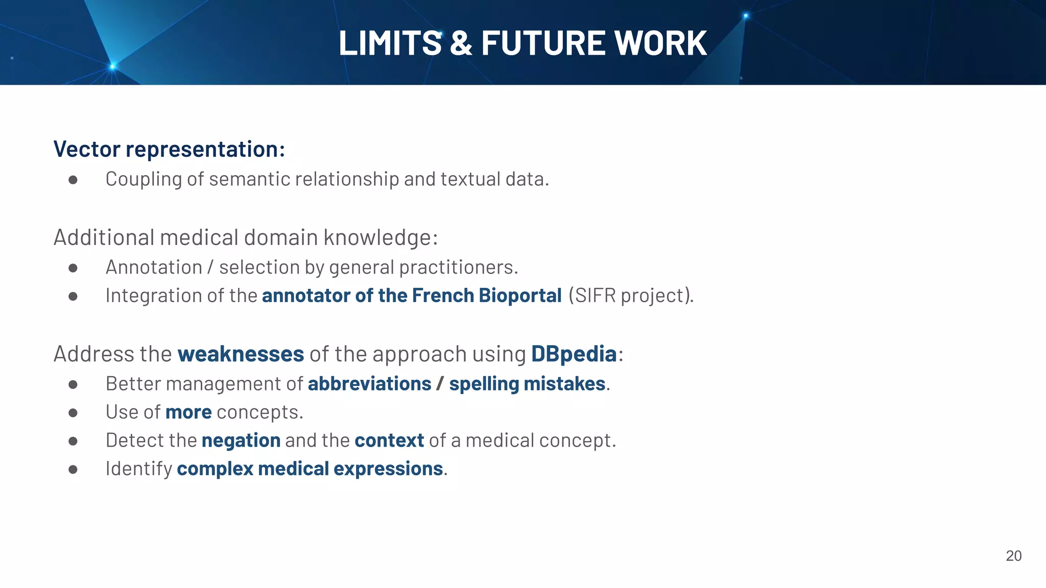 LIMITS & FUTURE WORK
Vector representation:
● Coupling of semantic relationship and textual data.
Additional medical domain knowledge:
● Annotation / selection by general practitioners.
● Integration of the annotator of the French Bioportal (SIFR project).
Address the weaknesses of the approach using DBpedia:
● Better management of abbreviations / spelling mistakes.
● Use of more concepts.
● Detect the negation and the context of a medical concept.
● Identify complex medical expressions.
20
 