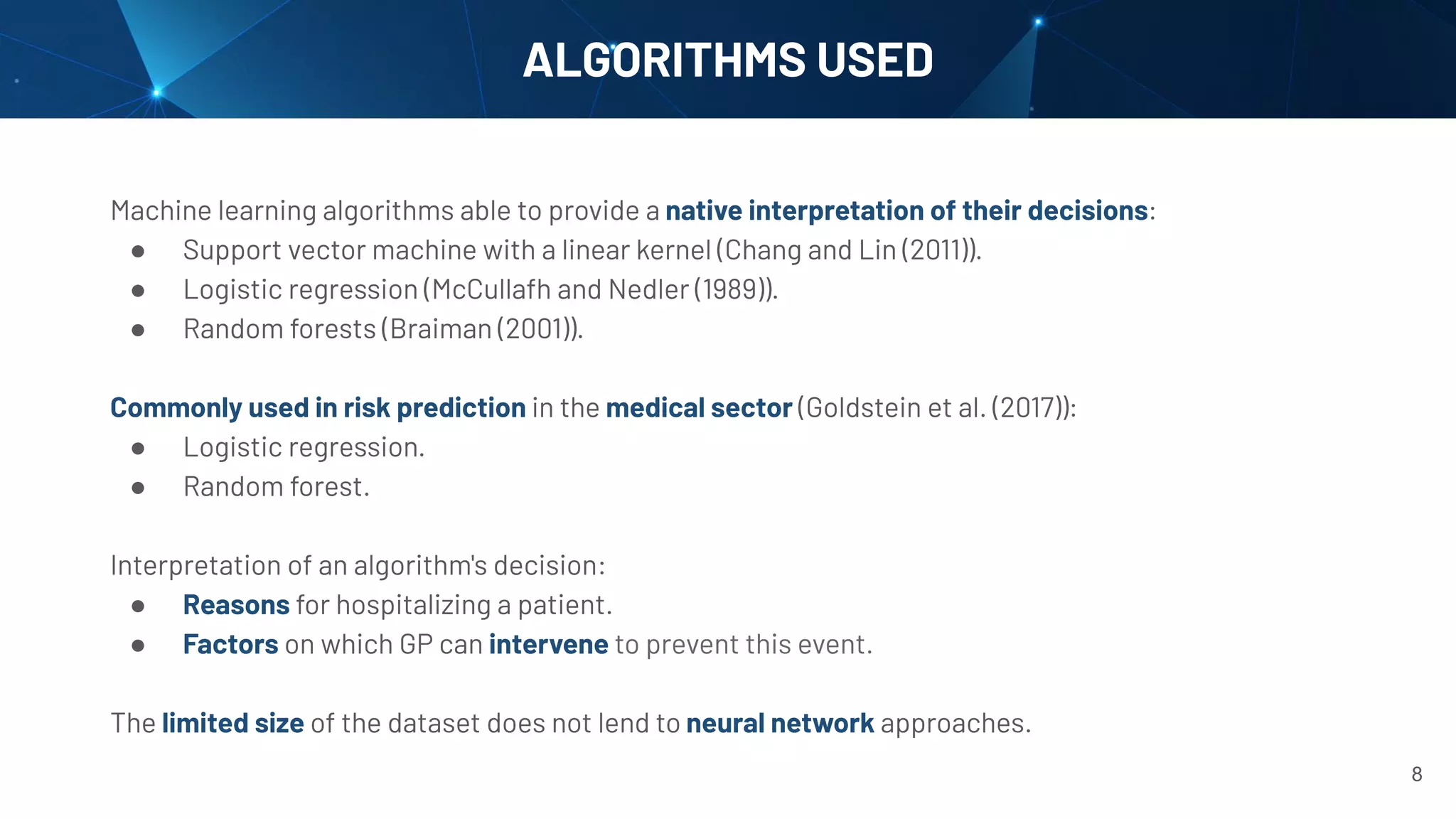 Machine learning algorithms able to provide a native interpretation of their decisions:
● Support vector machine with a linear kernel (Chang and Lin (2011)).
● Logistic regression (McCullafh and Nedler (1989)).
● Random forests (Braiman (2001)).
Commonly used in risk prediction in the medical sector (Goldstein et al. (2017)):
● Logistic regression.
● Random forest.
Interpretation of an algorithm's decision:
● Reasons for hospitalizing a patient.
● Factors on which GP can intervene to prevent this event.
The limited size of the dataset does not lend to neural network approaches.
ALGORITHMS USED
8
 