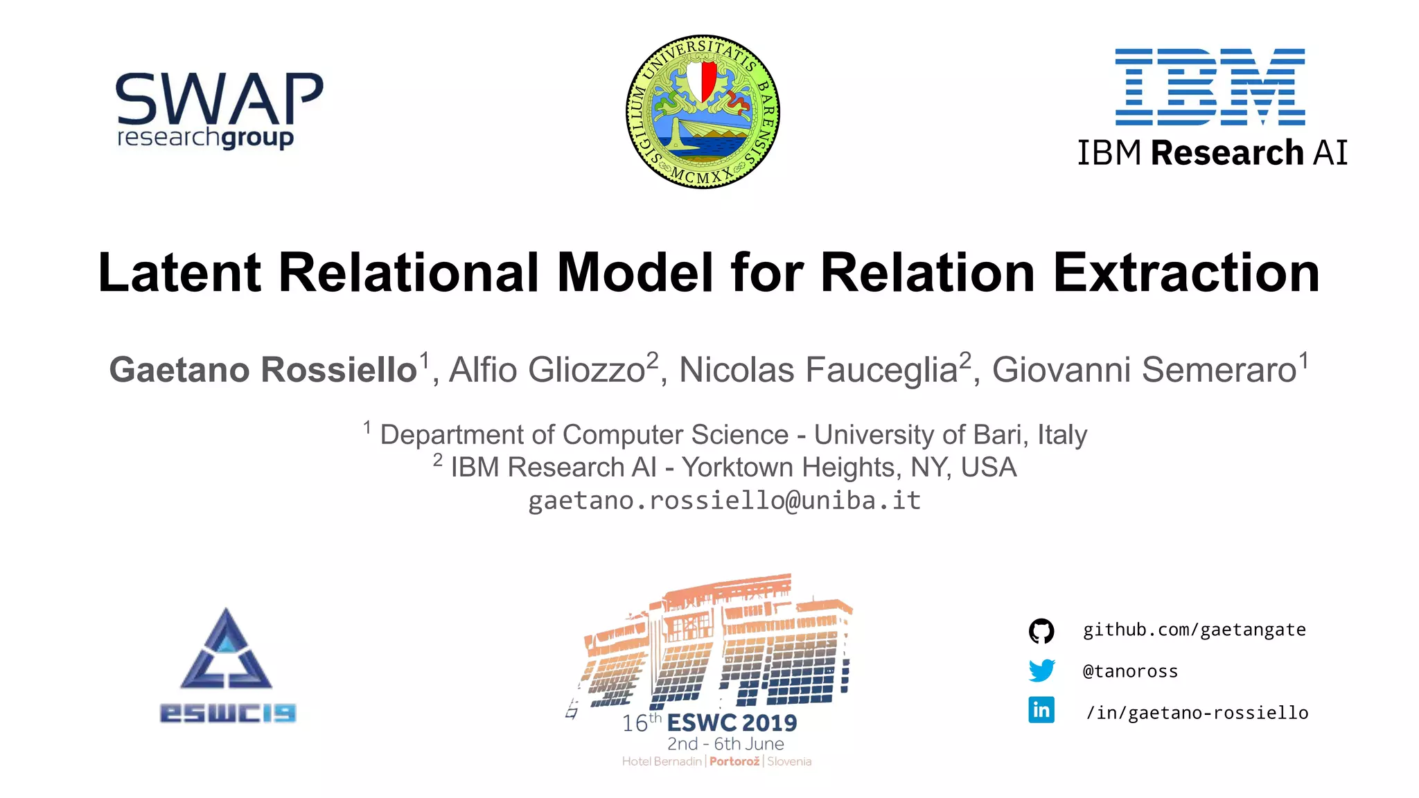 Latent Relational Model for Relation Extraction
Gaetano Rossiello1
, Alfio Gliozzo2
, Nicolas Fauceglia2
, Giovanni Semeraro1
1
Department of Computer Science - University of Bari, Italy
2
IBM Research AI - Yorktown Heights, NY, USA
gaetano.rossiello@uniba.it
github.com/gaetangate
/in/gaetano-rossiello
@tanoross
 