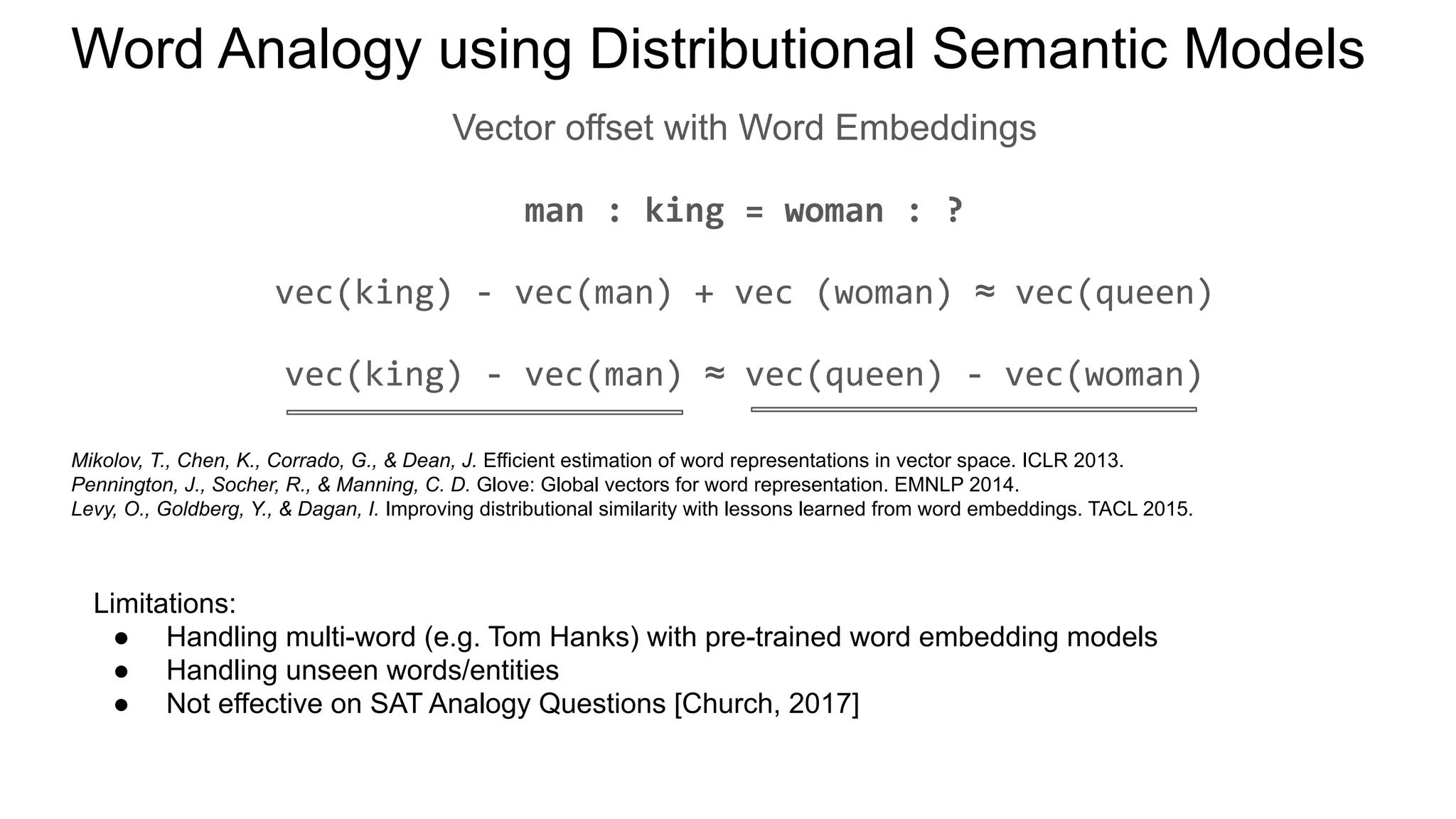 Word Analogy using Distributional Semantic Models
Vector offset with Word Embeddings
man : king = woman : ?
vec(king) - vec(man) + vec (woman) ≈ vec(queen)
vec(king) - vec(man) ≈ vec(queen) - vec(woman)
Mikolov, T., Chen, K., Corrado, G., & Dean, J. Efficient estimation of word representations in vector space. ICLR 2013.
Pennington, J., Socher, R., & Manning, C. D. Glove: Global vectors for word representation. EMNLP 2014.
Levy, O., Goldberg, Y., & Dagan, I. Improving distributional similarity with lessons learned from word embeddings. TACL 2015.
Limitations:
● Handling multi-word (e.g. Tom Hanks) with pre-trained word embedding models
● Handling unseen words/entities
● Not effective on SAT Analogy Questions [Church, 2017]
 