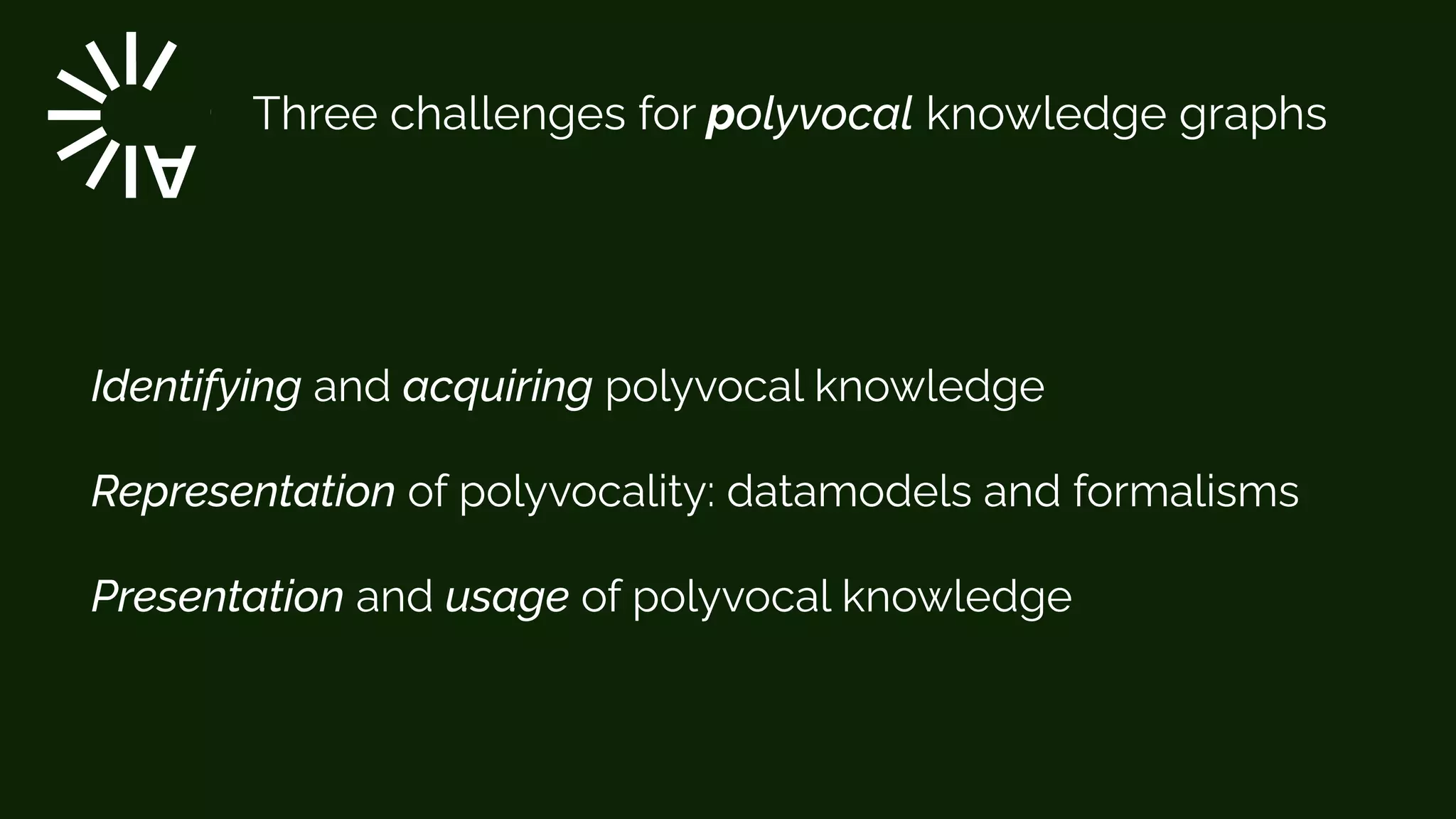 Three challenges for polyvocal knowledge graphs
Identifying and acquiring polyvocal knowledge


Representation of polyvocality: datamodels and formalisms


Presentation and usage of polyvocal knowledge


 