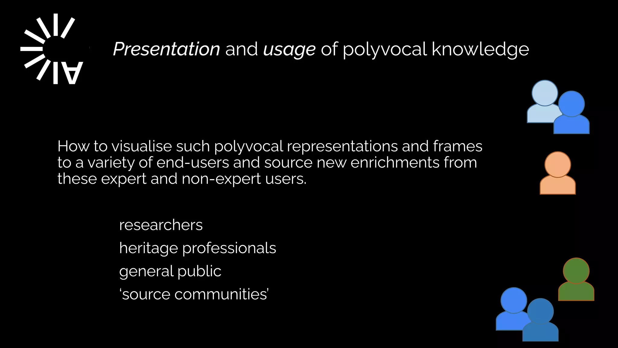 Presentation and usage of polyvocal knowledge
How to visualise such polyvocal representations and frames
to a variety of end-users and source new enrichments from
these expert and non-expert users.


	
researchers


	
heritage professionals


	
general public


	
‘source communities’


 