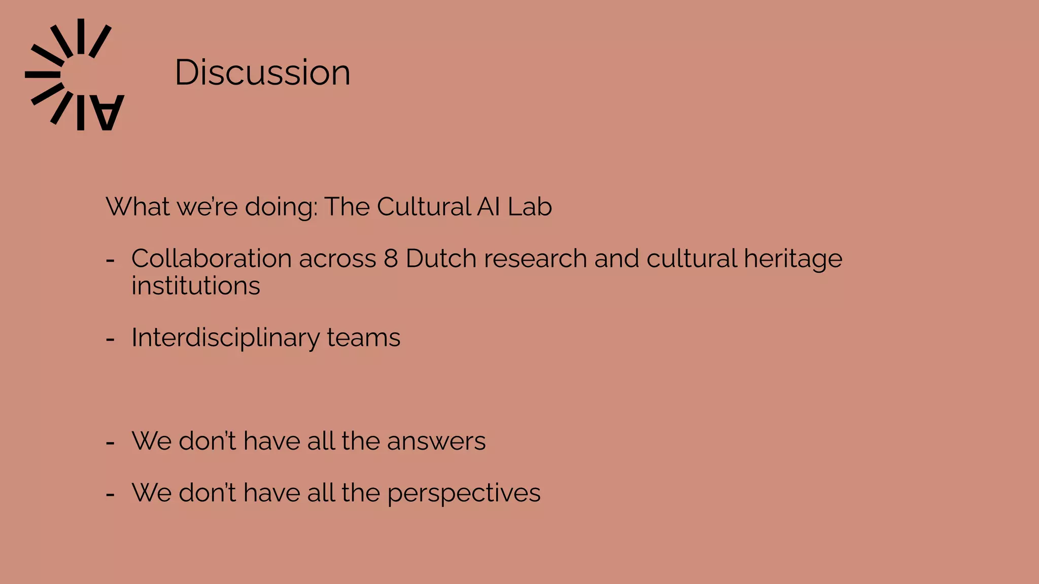 Discussion
What we’re doing: The Cultural AI Lab


- Collaboration across 8 Dutch research and cultural heritage
institutions


- Interdisciplinary teams


- We don’t have all the answers


- We don’t have all the perspectives
 