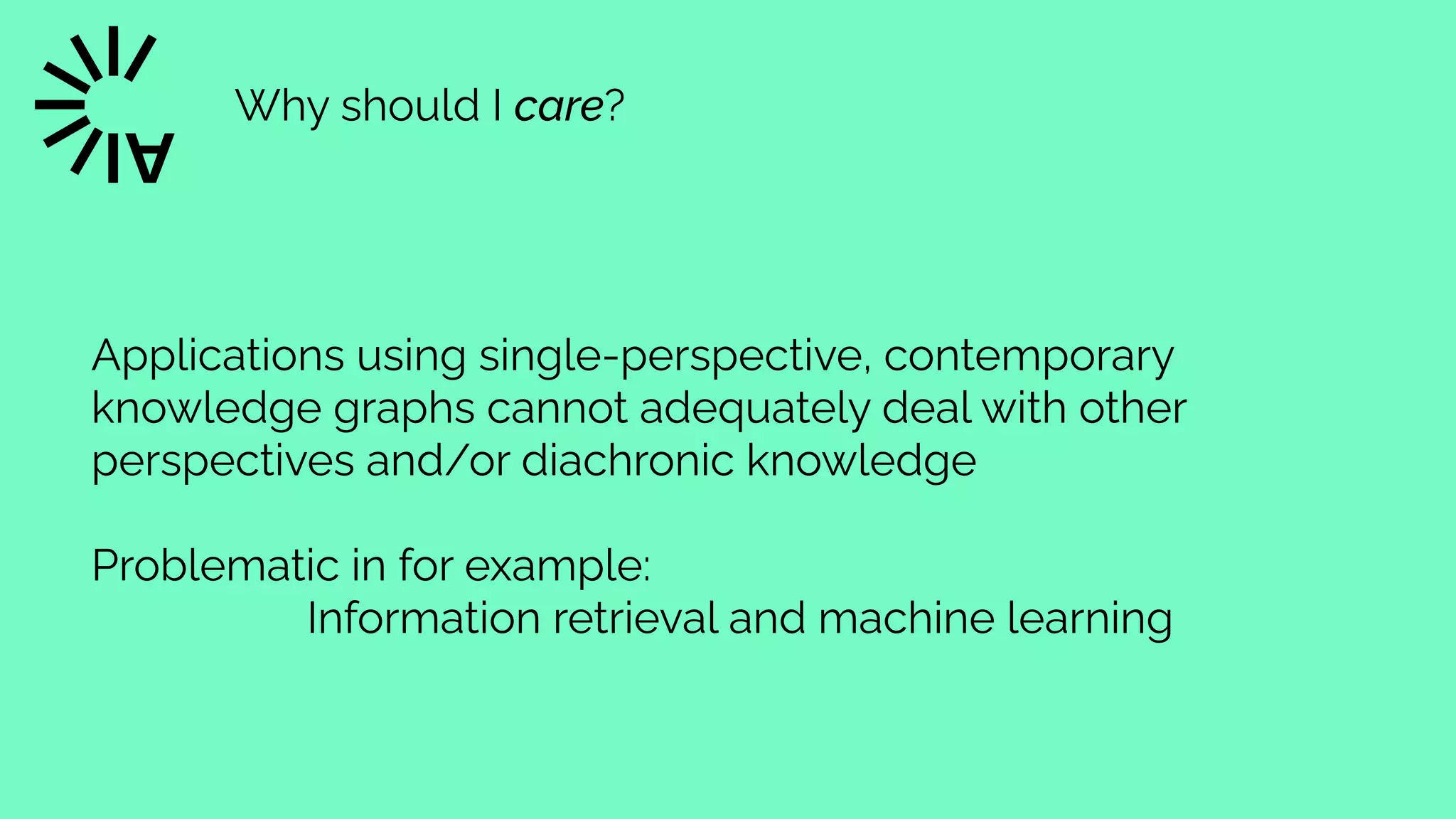 Why should I care?
Applications using single-perspective, contemporary
knowledge graphs cannot adequately deal with other
perspectives and/or diachronic knowledge


Problematic in for example:


Information retrieval and machine learning
 