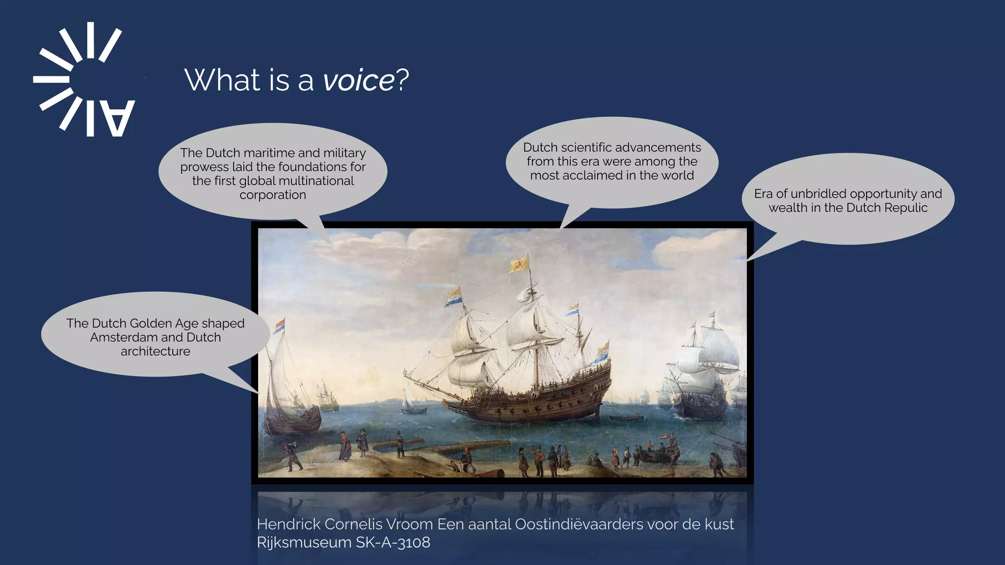 What is a voice?
Hendrick Cornelis Vroom Een aantal Oostindiëvaarders voor de kust
Rijksmuseum SK-A-3108
Era of unbridled opportunity and
wealth in the Dutch Repulic
The Dutch maritime and military
prowess laid the foundations for
the first global multinational
corporation
The Dutch Golden Age shaped
Amsterdam and Dutch
architecture
Dutch scientific advancements
from this era were among the
most acclaimed in the world
 