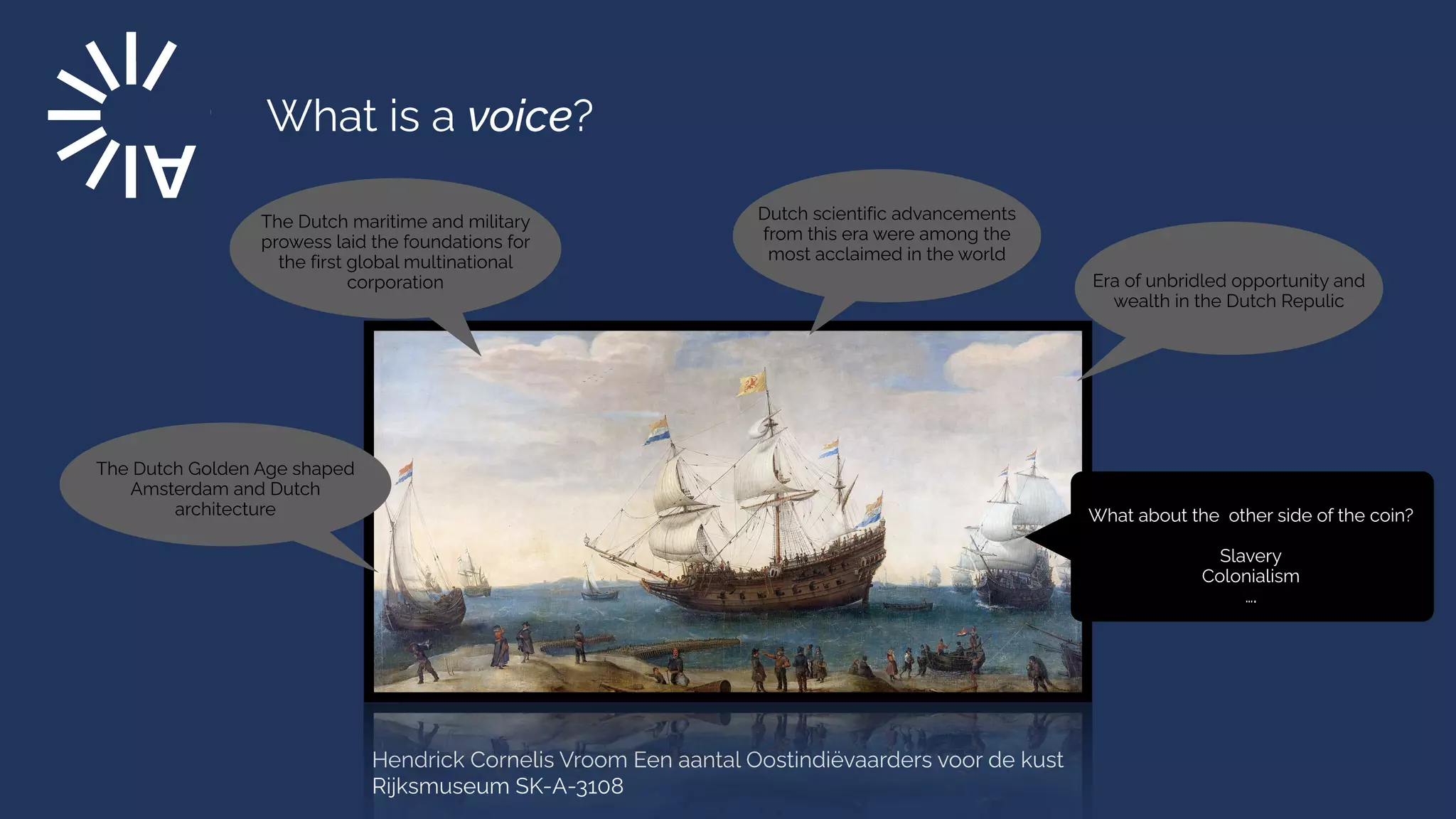 What is a voice?
Hendrick Cornelis Vroom Een aantal Oostindiëvaarders voor de kust
Rijksmuseum SK-A-3108
Era of unbridled opportunity and
wealth in the Dutch Repulic
The Dutch maritime and military
prowess laid the foundations for
the first global multinational
corporation
The Dutch Golden Age shaped
Amsterdam and Dutch
architecture
Dutch scientific advancements
from this era were among the
most acclaimed in the world
What about the other side of the coin?


Slavery


Colonialism


….
 