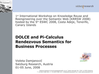 DOLCE and Pi-Calculus  Rendezvous Semantics  for  Business Processes  Violeta Damjanović Salzburg Research,   Austria 01-05 June, 2008 1 st  International Workshop on Knowledge Reuse and Reengineering over the Semantic Web (KRRSW 2008) hosted by the 5 th   ESWC 200 8 ,  Costa Adeje ,  Tenerife, Canary Islands 